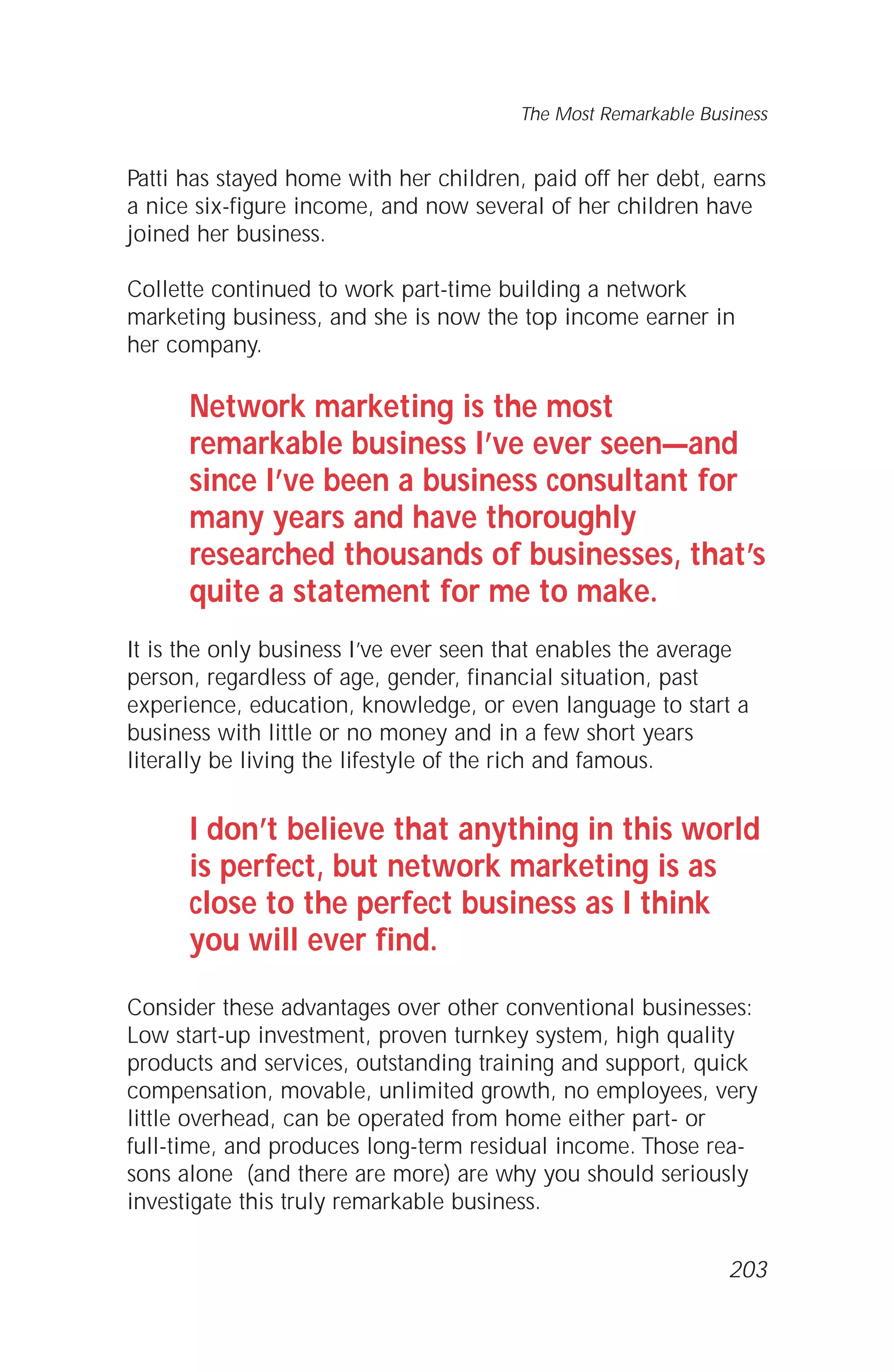 Patti has stayed home with her children, paid off her debt, earns
a nice six-figure income, and now several of her children have
joined her business.
Collette continued to work part-time building a network
marketing business, and she is now the top income earner in
her company.
Network marketing is the most
remarkable business I’ve ever seen—and
since I’ve been a business consultant for
many years and have thoroughly
researched thousands of businesses, that’s
quite a statement for me to make.
It is the only business I’ve ever seen that enables the average
person, regardless of age, gender, financial situation, past
experience, education, knowledge, or even language to start a
business with little or no money and in a few short years
literally be living the lifestyle of the rich and famous.
I don’t believe that anything in this world
is perfect, but network marketing is as
close to the perfect business as I think
you will ever find.
Consider these advantages over other conventional businesses:
Low start-up investment, proven turnkey system, high quality
products and services, outstanding training and support, quick
compensation, movable, unlimited growth, no employees, very
little overhead, can be operated from home either part- or
full-time, and produces long-term residual income. Those rea-
sons alone (and there are more) are why you should seriously
investigate this truly remarkable business.
The Most Remarkable Business
203
 