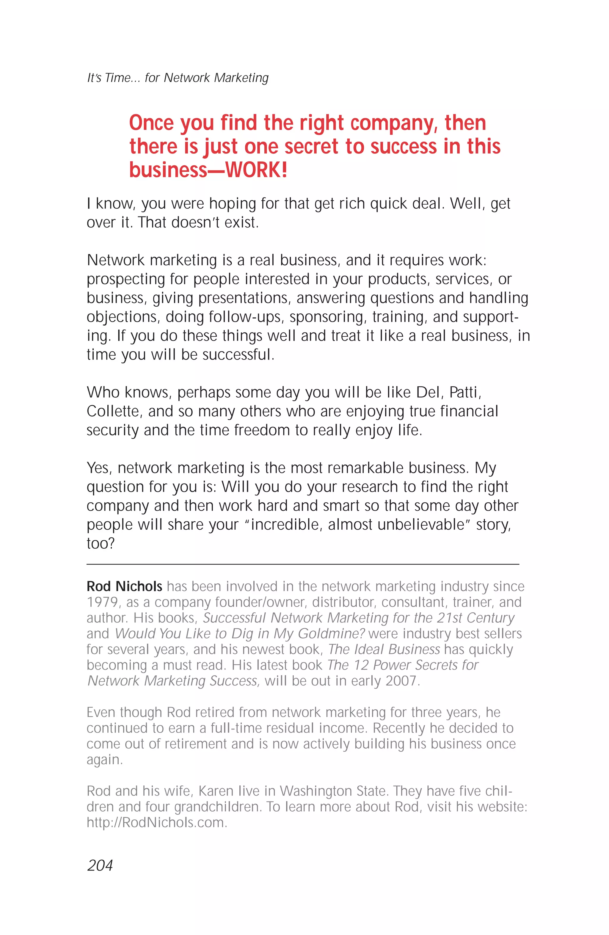 It’s Time... for Network Marketing
Once you find the right company, then
there is just one secret to success in this
business—WORK!
I know, you were hoping for that get rich quick deal. Well, get
over it. That doesn’t exist.
Network marketing is a real business, and it requires work:
prospecting for people interested in your products, services, or
business, giving presentations, answering questions and handling
objections, doing follow-ups, sponsoring, training, and support-
ing. If you do these things well and treat it like a real business, in
time you will be successful.
Who knows, perhaps some day you will be like Del, Patti,
Collette, and so many others who are enjoying true financial
security and the time freedom to really enjoy life.
Yes, network marketing is the most remarkable business. My
question for you is: Will you do your research to find the right
company and then work hard and smart so that some day other
people will share your “incredible, almost unbelievable” story,
too?
Rod Nichols has been involved in the network marketing industry since
1979, as a company founder/owner, distributor, consultant, trainer, and
author. His books, Successful Network Marketing for the 21st Century
and Would You Like to Dig in My Goldmine? were industry best sellers
for several years, and his newest book, The Ideal Business has quickly
becoming a must read. His latest book The 12 Power Secrets for
Network Marketing Success, will be out in early 2007.
Even though Rod retired from network marketing for three years, he
continued to earn a full-time residual income. Recently he decided to
come out of retirement and is now actively building his business once
again.
Rod and his wife, Karen live in Washington State. They have five chil-
dren and four grandchildren. To learn more about Rod, visit his website:
http://RodNichols.com.
204
 