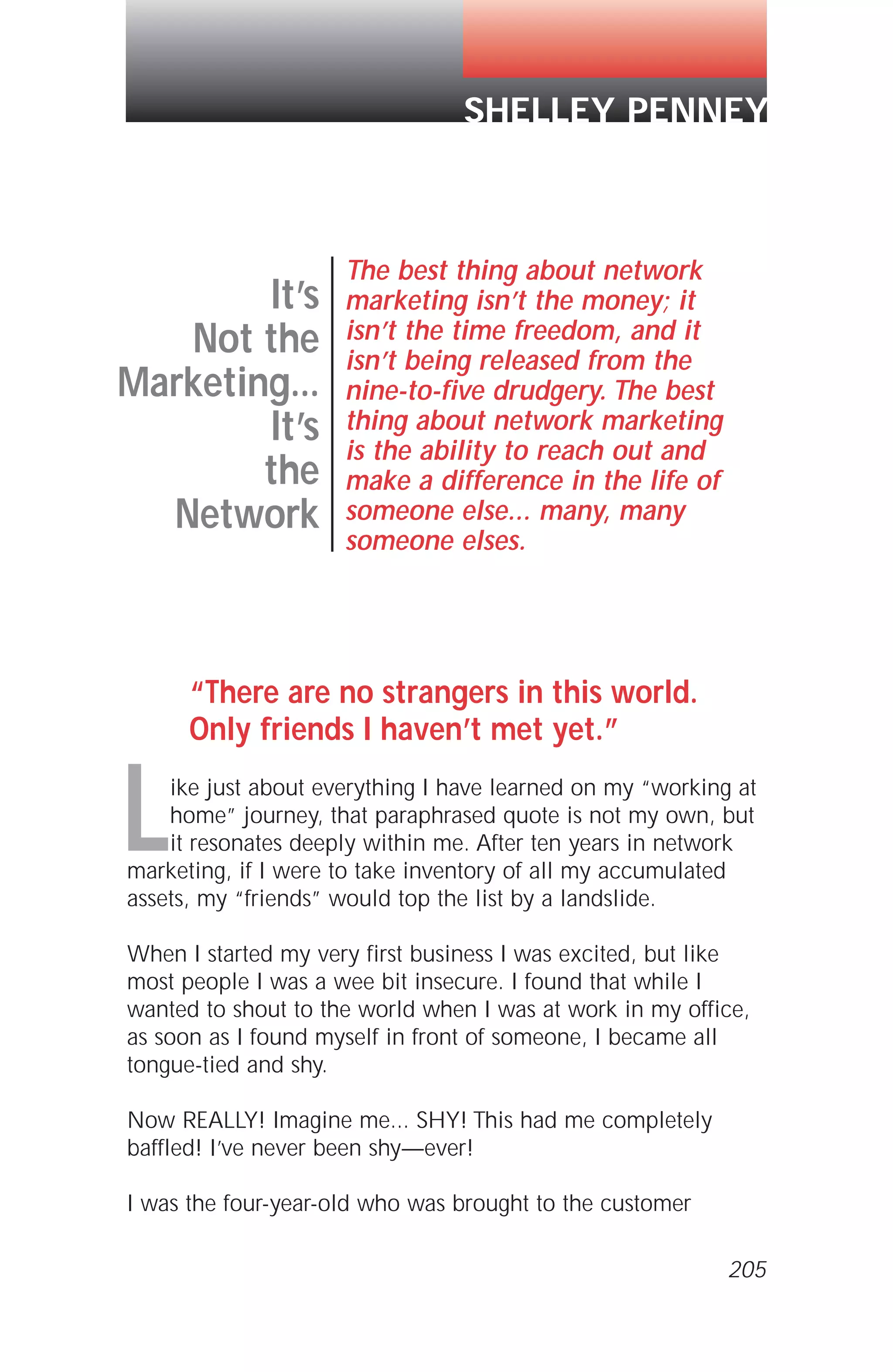 “There are no strangers in this world.
Only friends I haven’t met yet.”
Like just about everything I have learned on my “working at
home” journey, that paraphrased quote is not my own, but
it resonates deeply within me. After ten years in network
marketing, if I were to take inventory of all my accumulated
assets, my “friends” would top the list by a landslide.
When I started my very first business I was excited, but like
most people I was a wee bit insecure. I found that while I
wanted to shout to the world when I was at work in my office,
as soon as I found myself in front of someone, I became all
tongue-tied and shy.
Now REALLY! Imagine me... SHY! This had me completely
baffled! I’ve never been shy—ever!
I was the four-year-old who was brought to the customer
It’s
Not the
Marketing...
It’s
the
Network
The best thing about network
marketing isn’t the money; it
isn’t the time freedom, and it
isn’t being released from the
nine-to-five drudgery. The best
thing about network marketing
is the ability to reach out and
make a difference in the life of
someone else... many, many
someone elses.
SHELLEY PENNEY
205
 