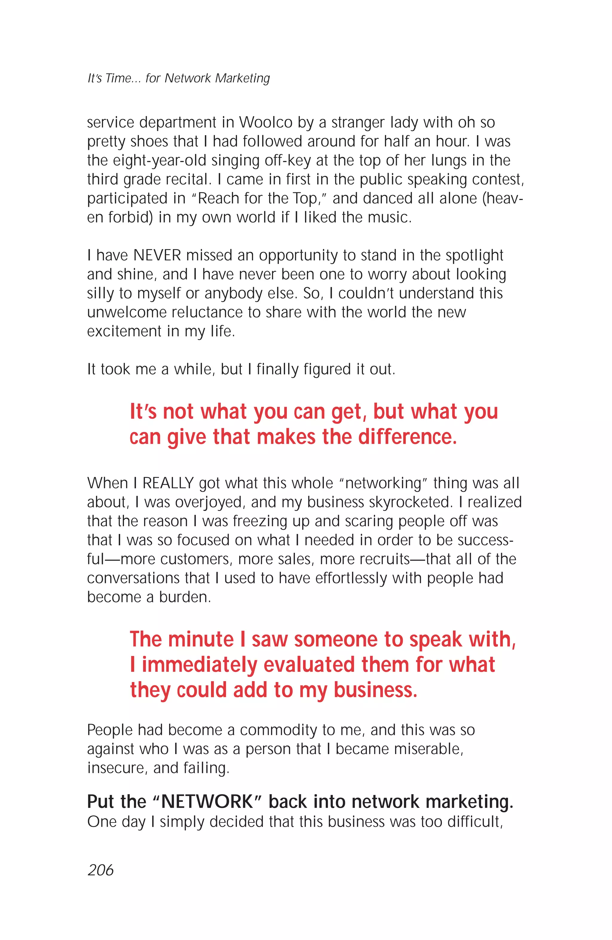 service department in Woolco by a stranger lady with oh so
pretty shoes that I had followed around for half an hour. I was
the eight-year-old singing off-key at the top of her lungs in the
third grade recital. I came in first in the public speaking contest,
participated in “Reach for the Top,” and danced all alone (heav-
en forbid) in my own world if I liked the music.
I have NEVER missed an opportunity to stand in the spotlight
and shine, and I have never been one to worry about looking
silly to myself or anybody else. So, I couldn’t understand this
unwelcome reluctance to share with the world the new
excitement in my life.
It took me a while, but I finally figured it out.
It’s not what you can get, but what you
can give that makes the difference.
When I REALLY got what this whole “networking” thing was all
about, I was overjoyed, and my business skyrocketed. I realized
that the reason I was freezing up and scaring people off was
that I was so focused on what I needed in order to be success-
ful—more customers, more sales, more recruits—that all of the
conversations that I used to have effortlessly with people had
become a burden.
The minute I saw someone to speak with,
I immediately evaluated them for what
they could add to my business.
People had become a commodity to me, and this was so
against who I was as a person that I became miserable,
insecure, and failing.
Put the “NETWORK” back into network marketing.
One day I simply decided that this business was too difficult,
It’s Time... for Network Marketing
206
 