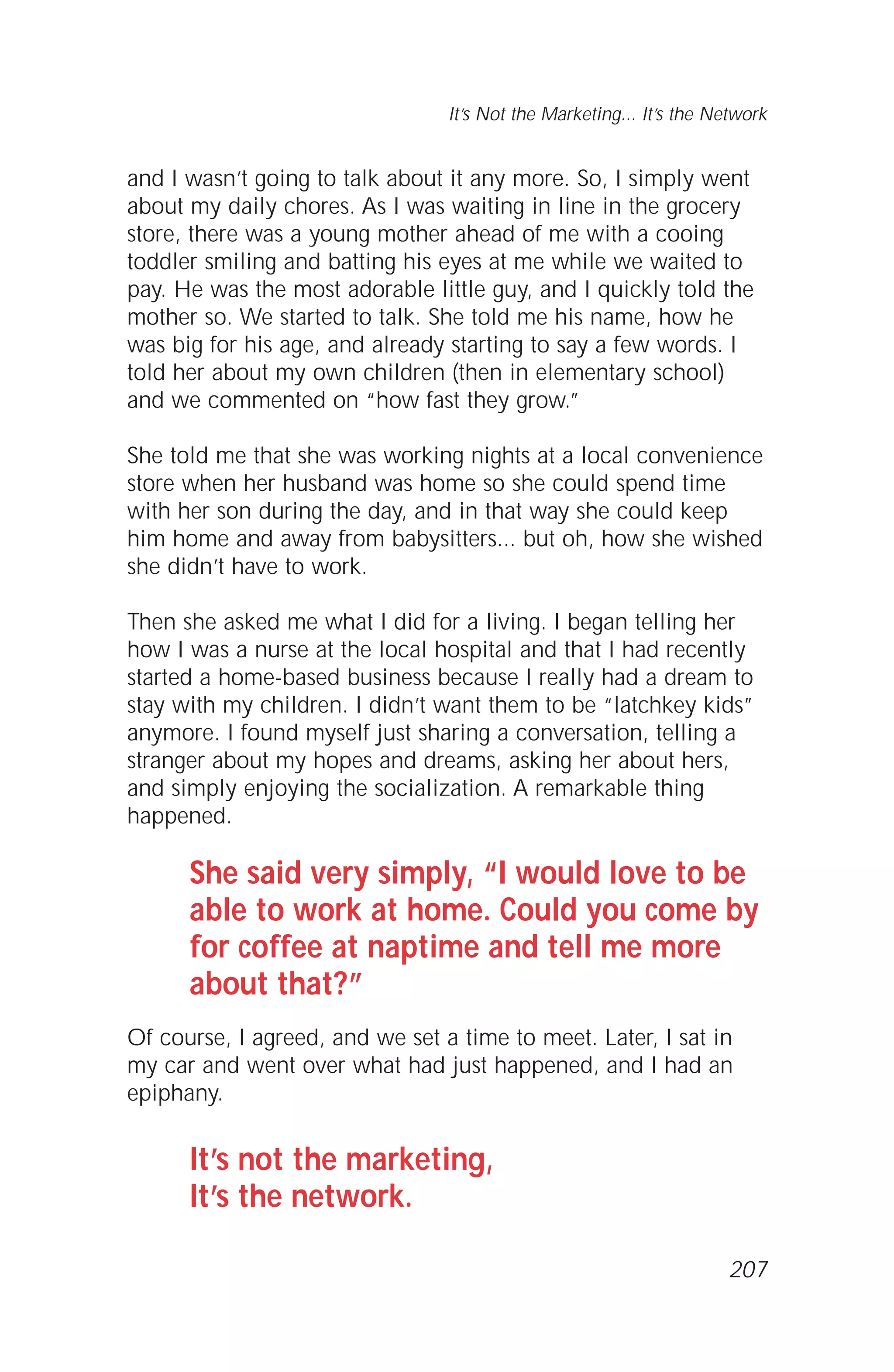 and I wasn’t going to talk about it any more. So, I simply went
about my daily chores. As I was waiting in line in the grocery
store, there was a young mother ahead of me with a cooing
toddler smiling and batting his eyes at me while we waited to
pay. He was the most adorable little guy, and I quickly told the
mother so. We started to talk. She told me his name, how he
was big for his age, and already starting to say a few words. I
told her about my own children (then in elementary school)
and we commented on “how fast they grow.”
She told me that she was working nights at a local convenience
store when her husband was home so she could spend time
with her son during the day, and in that way she could keep
him home and away from babysitters... but oh, how she wished
she didn’t have to work.
Then she asked me what I did for a living. I began telling her
how I was a nurse at the local hospital and that I had recently
started a home-based business because I really had a dream to
stay with my children. I didn’t want them to be “latchkey kids”
anymore. I found myself just sharing a conversation, telling a
stranger about my hopes and dreams, asking her about hers,
and simply enjoying the socialization. A remarkable thing
happened.
She said very simply, “I would love to be
able to work at home. Could you come by
for coffee at naptime and tell me more
about that?”
Of course, I agreed, and we set a time to meet. Later, I sat in
my car and went over what had just happened, and I had an
epiphany.
It’s not the marketing,
It’s the network.
It’s Not the Marketing... It’s the Network
207
 