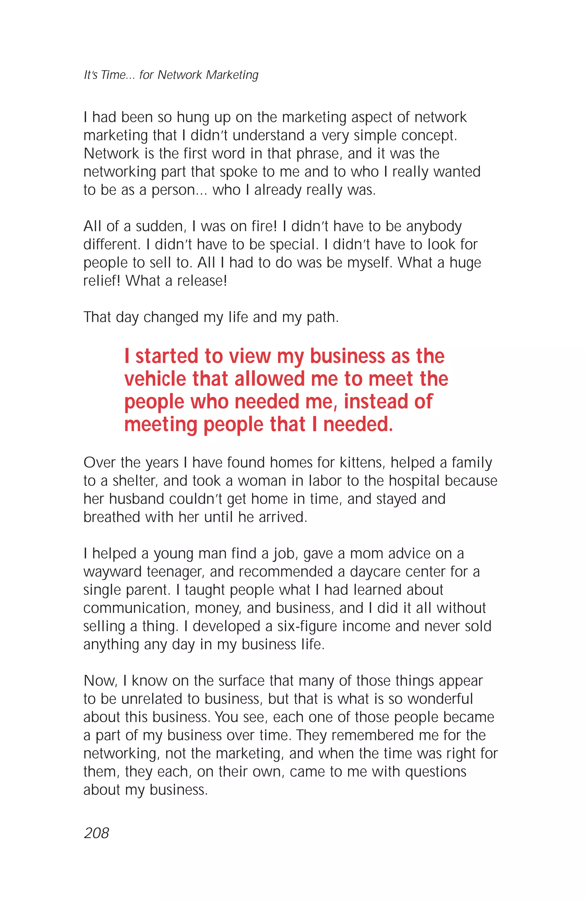 I had been so hung up on the marketing aspect of network
marketing that I didn’t understand a very simple concept.
Network is the first word in that phrase, and it was the
networking part that spoke to me and to who I really wanted
to be as a person... who I already really was.
All of a sudden, I was on fire! I didn’t have to be anybody
different. I didn’t have to be special. I didn’t have to look for
people to sell to. All I had to do was be myself. What a huge
relief! What a release!
That day changed my life and my path.
I started to view my business as the
vehicle that allowed me to meet the
people who needed me, instead of
meeting people that I needed.
Over the years I have found homes for kittens, helped a family
to a shelter, and took a woman in labor to the hospital because
her husband couldn’t get home in time, and stayed and
breathed with her until he arrived.
I helped a young man find a job, gave a mom advice on a
wayward teenager, and recommended a daycare center for a
single parent. I taught people what I had learned about
communication, money, and business, and I did it all without
selling a thing. I developed a six-figure income and never sold
anything any day in my business life.
Now, I know on the surface that many of those things appear
to be unrelated to business, but that is what is so wonderful
about this business. You see, each one of those people became
a part of my business over time. They remembered me for the
networking, not the marketing, and when the time was right for
them, they each, on their own, came to me with questions
about my business.
It’s Time... for Network Marketing
208
 