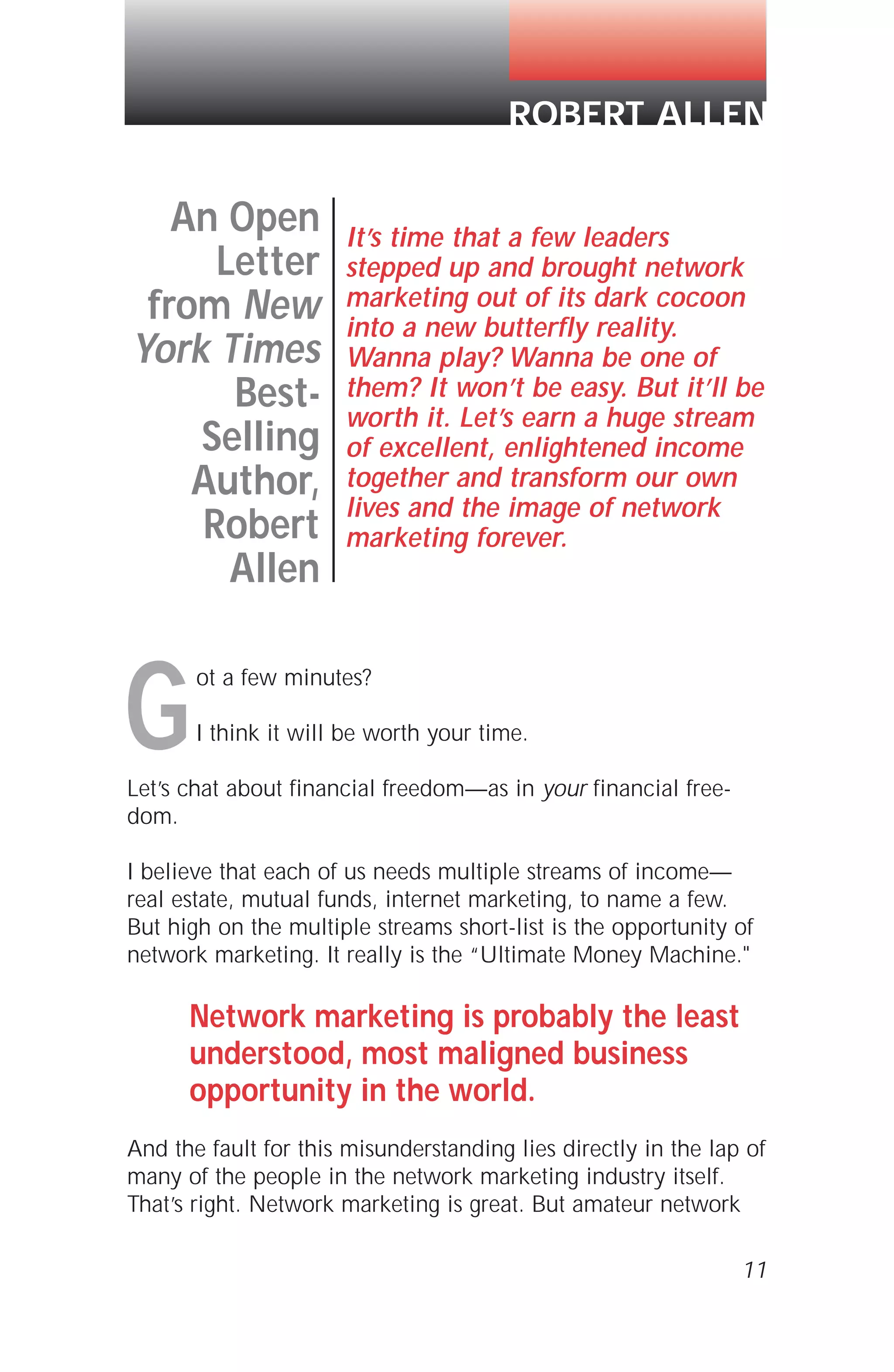 ot a few minutes?
I think it will be worth your time.
Let’s chat about financial freedom—as in your financial free-
dom.
I believe that each of us needs multiple streams of income—
real estate, mutual funds, internet marketing, to name a few.
But high on the multiple streams short-list is the opportunity of
network marketing. It really is the “Ultimate Money Machine."
Network marketing is probably the least
understood, most maligned business
opportunity in the world.
And the fault for this misunderstanding lies directly in the lap of
many of the people in the network marketing industry itself.
That’s right. Network marketing is great. But amateur network
11
ROBERT ALLEN
An Open
Letter
from New
York Times
Best-
Selling
Author,
Robert
Allen
It’s time that a few leaders
stepped up and brought network
marketing out of its dark cocoon
into a new butterfly reality.
Wanna play? Wanna be one of
them? It won’t be easy. But it’ll be
worth it. Let’s earn a huge stream
of excellent, enlightened income
together and transform our own
lives and the image of network
marketing forever.
G
 