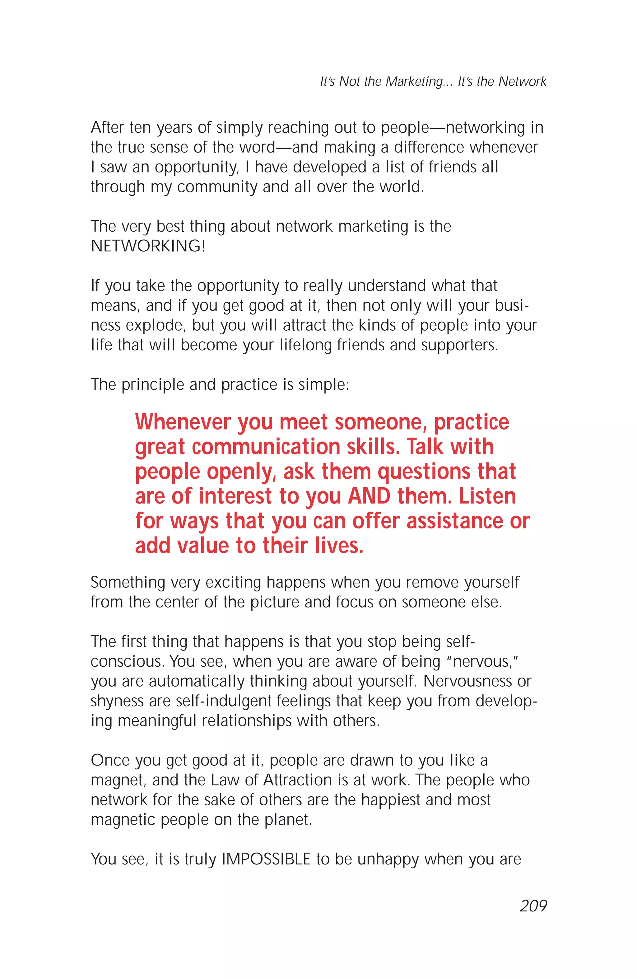 After ten years of simply reaching out to people—networking in
the true sense of the word—and making a difference whenever
I saw an opportunity, I have developed a list of friends all
through my community and all over the world.
The very best thing about network marketing is the
NETWORKING!
If you take the opportunity to really understand what that
means, and if you get good at it, then not only will your busi-
ness explode, but you will attract the kinds of people into your
life that will become your lifelong friends and supporters.
The principle and practice is simple:
Whenever you meet someone, practice
great communication skills. Talk with
people openly, ask them questions that
are of interest to you AND them. Listen
for ways that you can offer assistance or
add value to their lives.
Something very exciting happens when you remove yourself
from the center of the picture and focus on someone else.
The first thing that happens is that you stop being self-
conscious. You see, when you are aware of being “nervous,”
you are automatically thinking about yourself. Nervousness or
shyness are self-indulgent feelings that keep you from develop-
ing meaningful relationships with others.
Once you get good at it, people are drawn to you like a
magnet, and the Law of Attraction is at work. The people who
network for the sake of others are the happiest and most
magnetic people on the planet.
You see, it is truly IMPOSSIBLE to be unhappy when you are
It’s Not the Marketing... It’s the Network
209
 