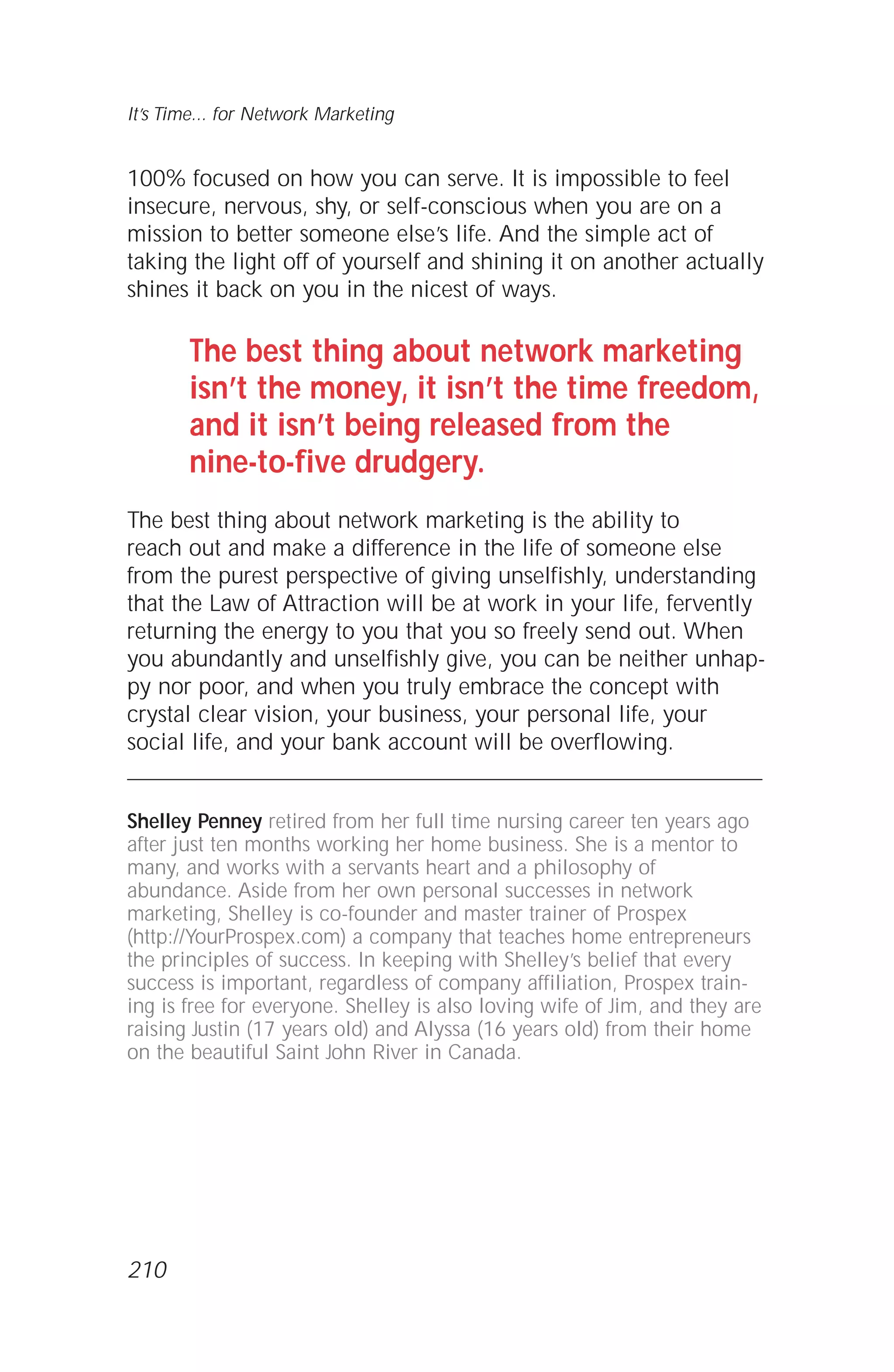 100% focused on how you can serve. It is impossible to feel
insecure, nervous, shy, or self-conscious when you are on a
mission to better someone else’s life. And the simple act of
taking the light off of yourself and shining it on another actually
shines it back on you in the nicest of ways.
The best thing about network marketing
isn’t the money, it isn’t the time freedom,
and it isn’t being released from the
nine-to-five drudgery.
The best thing about network marketing is the ability to
reach out and make a difference in the life of someone else
from the purest perspective of giving unselfishly, understanding
that the Law of Attraction will be at work in your life, fervently
returning the energy to you that you so freely send out. When
you abundantly and unselfishly give, you can be neither unhap-
py nor poor, and when you truly embrace the concept with
crystal clear vision, your business, your personal life, your
social life, and your bank account will be overflowing.
Shelley Penney retired from her full time nursing career ten years ago
after just ten months working her home business. She is a mentor to
many, and works with a servants heart and a philosophy of
abundance. Aside from her own personal successes in network
marketing, Shelley is co-founder and master trainer of Prospex
(http://YourProspex.com) a company that teaches home entrepreneurs
the principles of success. In keeping with Shelley’s belief that every
success is important, regardless of company affiliation, Prospex train-
ing is free for everyone. Shelley is also loving wife of Jim, and they are
raising Justin (17 years old) and Alyssa (16 years old) from their home
on the beautiful Saint John River in Canada.
It’s Time... for Network Marketing
210
 
