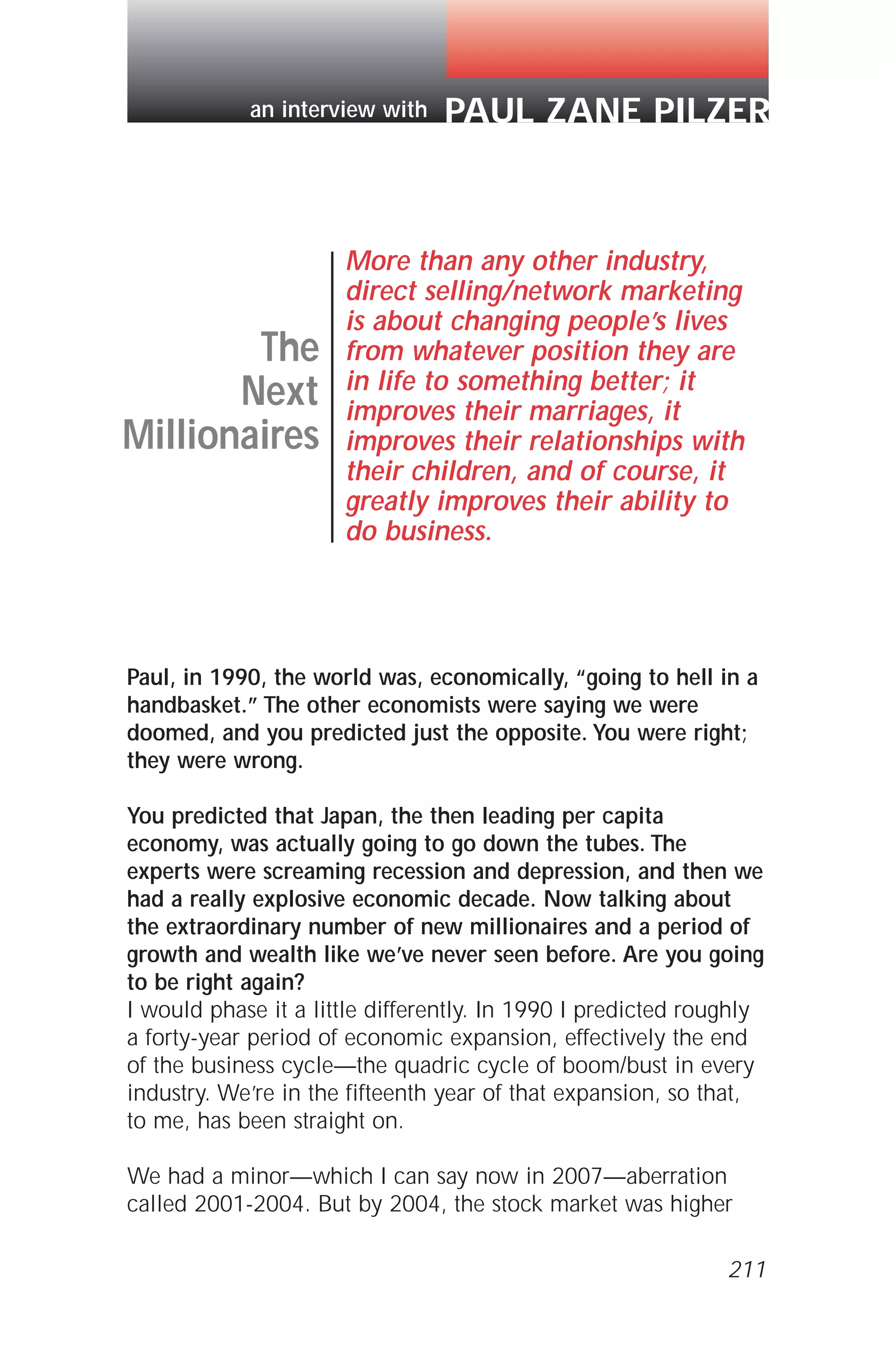 Paul, in 1990, the world was, economically, “going to hell in a
handbasket.” The other economists were saying we were
doomed, and you predicted just the opposite. You were right;
they were wrong.
You predicted that Japan, the then leading per capita
economy, was actually going to go down the tubes. The
experts were screaming recession and depression, and then we
had a really explosive economic decade. Now talking about
the extraordinary number of new millionaires and a period of
growth and wealth like we’ve never seen before. Are you going
to be right again?
I would phase it a little differently. In 1990 I predicted roughly
a forty-year period of economic expansion, effectively the end
of the business cycle—the quadric cycle of boom/bust in every
industry. We’re in the fifteenth year of that expansion, so that,
to me, has been straight on.
We had a minor—which I can say now in 2007—aberration
called 2001-2004. But by 2004, the stock market was higher
The
Next
Millionaires
More than any other industry,
direct selling/network marketing
is about changing people’s lives
from whatever position they are
in life to something better; it
improves their marriages, it
improves their relationships with
their children, and of course, it
greatly improves their ability to
do business.
PAUL ZANE PILZERan interview with
211
 