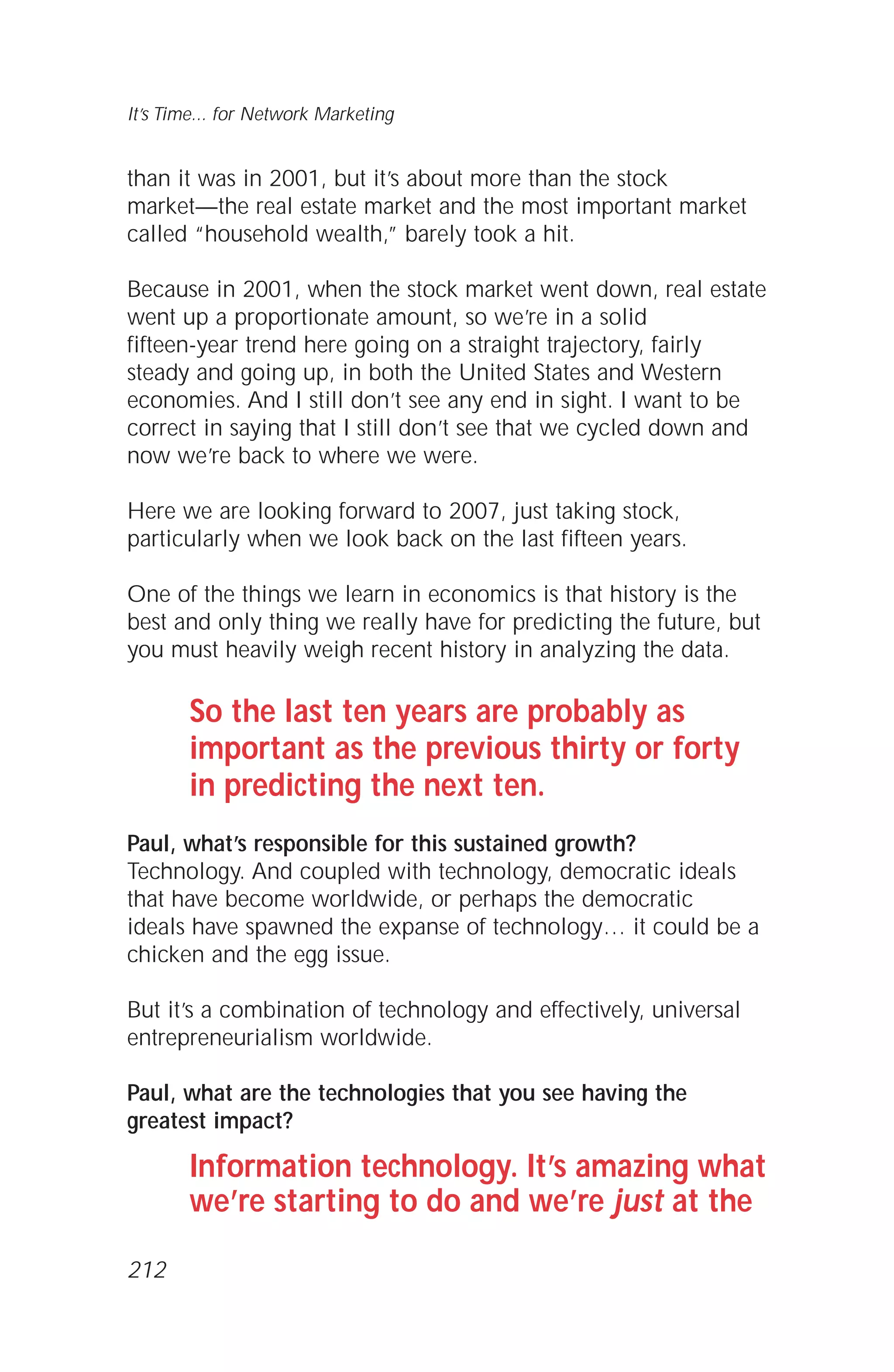 than it was in 2001, but it’s about more than the stock
market—the real estate market and the most important market
called “household wealth,” barely took a hit.
Because in 2001, when the stock market went down, real estate
went up a proportionate amount, so we’re in a solid
fifteen-year trend here going on a straight trajectory, fairly
steady and going up, in both the United States and Western
economies. And I still don’t see any end in sight. I want to be
correct in saying that I still don’t see that we cycled down and
now we’re back to where we were.
Here we are looking forward to 2007, just taking stock,
particularly when we look back on the last fifteen years.
One of the things we learn in economics is that history is the
best and only thing we really have for predicting the future, but
you must heavily weigh recent history in analyzing the data.
So the last ten years are probably as
important as the previous thirty or forty
in predicting the next ten.
Paul, what’s responsible for this sustained growth?
Technology. And coupled with technology, democratic ideals
that have become worldwide, or perhaps the democratic
ideals have spawned the expanse of technology… it could be a
chicken and the egg issue.
But it’s a combination of technology and effectively, universal
entrepreneurialism worldwide.
Paul, what are the technologies that you see having the
greatest impact?
Information technology. It’s amazing what
we’re starting to do and we’re just at the
It’s Time... for Network Marketing
212
 