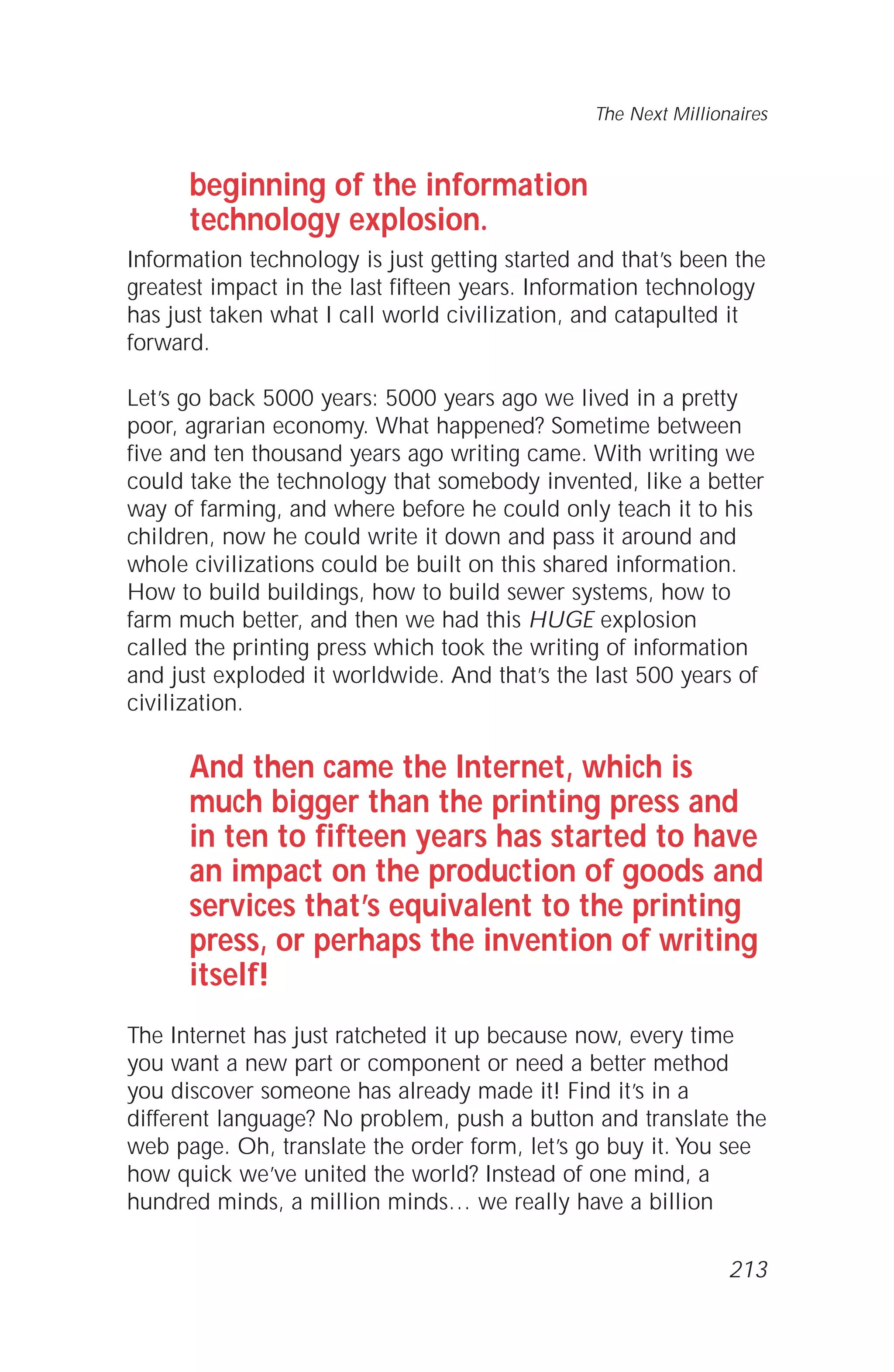 beginning of the information
technology explosion.
Information technology is just getting started and that’s been the
greatest impact in the last fifteen years. Information technology
has just taken what I call world civilization, and catapulted it
forward.
Let’s go back 5000 years: 5000 years ago we lived in a pretty
poor, agrarian economy. What happened? Sometime between
five and ten thousand years ago writing came. With writing we
could take the technology that somebody invented, like a better
way of farming, and where before he could only teach it to his
children, now he could write it down and pass it around and
whole civilizations could be built on this shared information.
How to build buildings, how to build sewer systems, how to
farm much better, and then we had this HUGE explosion
called the printing press which took the writing of information
and just exploded it worldwide. And that’s the last 500 years of
civilization.
And then came the Internet, which is
much bigger than the printing press and
in ten to fifteen years has started to have
an impact on the production of goods and
services that’s equivalent to the printing
press, or perhaps the invention of writing
itself!
The Internet has just ratcheted it up because now, every time
you want a new part or component or need a better method
you discover someone has already made it! Find it’s in a
different language? No problem, push a button and translate the
web page. Oh, translate the order form, let’s go buy it. You see
how quick we’ve united the world? Instead of one mind, a
hundred minds, a million minds… we really have a billion
The Next Millionaires
213
 