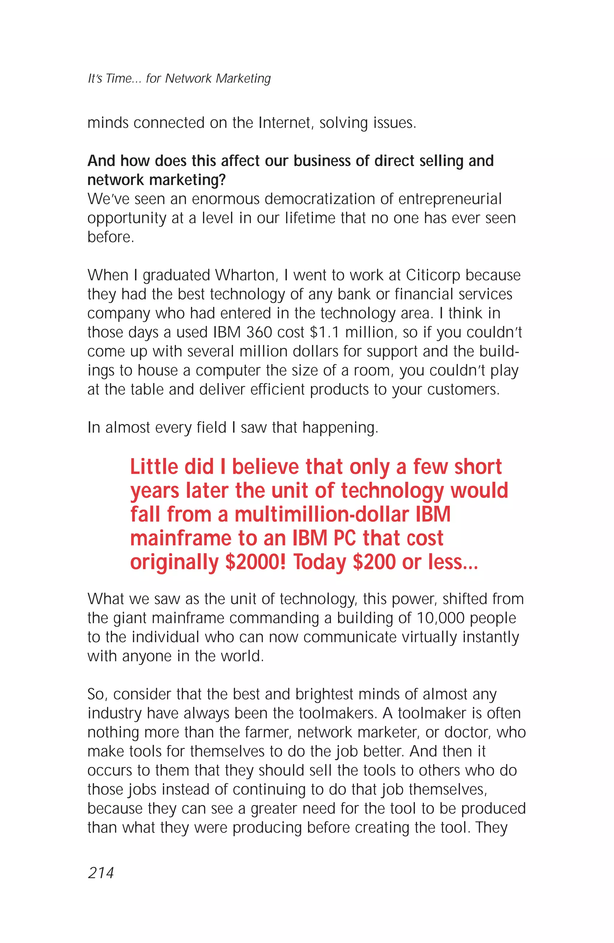 minds connected on the Internet, solving issues.
And how does this affect our business of direct selling and
network marketing?
We’ve seen an enormous democratization of entrepreneurial
opportunity at a level in our lifetime that no one has ever seen
before.
When I graduated Wharton, I went to work at Citicorp because
they had the best technology of any bank or financial services
company who had entered in the technology area. I think in
those days a used IBM 360 cost $1.1 million, so if you couldn’t
come up with several million dollars for support and the build-
ings to house a computer the size of a room, you couldn’t play
at the table and deliver efficient products to your customers.
In almost every field I saw that happening.
Little did I believe that only a few short
years later the unit of technology would
fall from a multimillion-dollar IBM
mainframe to an IBM PC that cost
originally $2000! Today $200 or less...
What we saw as the unit of technology, this power, shifted from
the giant mainframe commanding a building of 10,000 people
to the individual who can now communicate virtually instantly
with anyone in the world.
So, consider that the best and brightest minds of almost any
industry have always been the toolmakers. A toolmaker is often
nothing more than the farmer, network marketer, or doctor, who
make tools for themselves to do the job better. And then it
occurs to them that they should sell the tools to others who do
those jobs instead of continuing to do that job themselves,
because they can see a greater need for the tool to be produced
than what they were producing before creating the tool. They
It’s Time... for Network Marketing
214
 