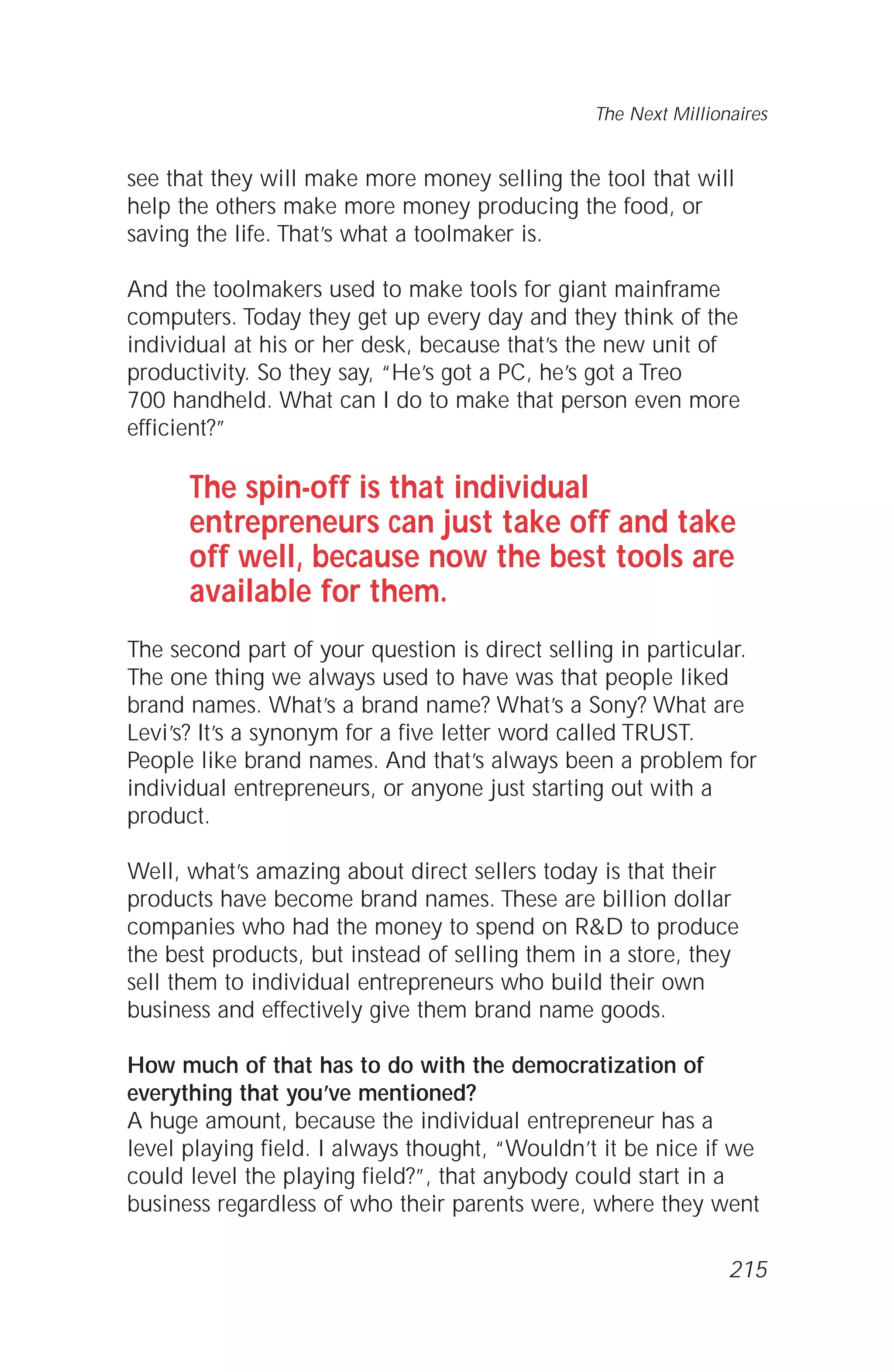 see that they will make more money selling the tool that will
help the others make more money producing the food, or
saving the life. That’s what a toolmaker is.
And the toolmakers used to make tools for giant mainframe
computers. Today they get up every day and they think of the
individual at his or her desk, because that’s the new unit of
productivity. So they say, “He’s got a PC, he’s got a Treo
700 handheld. What can I do to make that person even more
efficient?”
The spin-off is that individual
entrepreneurs can just take off and take
off well, because now the best tools are
available for them.
The second part of your question is direct selling in particular.
The one thing we always used to have was that people liked
brand names. What’s a brand name? What’s a Sony? What are
Levi’s? It’s a synonym for a five letter word called TRUST.
People like brand names. And that’s always been a problem for
individual entrepreneurs, or anyone just starting out with a
product.
Well, what’s amazing about direct sellers today is that their
products have become brand names. These are billion dollar
companies who had the money to spend on R&D to produce
the best products, but instead of selling them in a store, they
sell them to individual entrepreneurs who build their own
business and effectively give them brand name goods.
How much of that has to do with the democratization of
everything that you’ve mentioned?
A huge amount, because the individual entrepreneur has a
level playing field. I always thought, “Wouldn’t it be nice if we
could level the playing field?”, that anybody could start in a
business regardless of who their parents were, where they went
The Next Millionaires
215
 