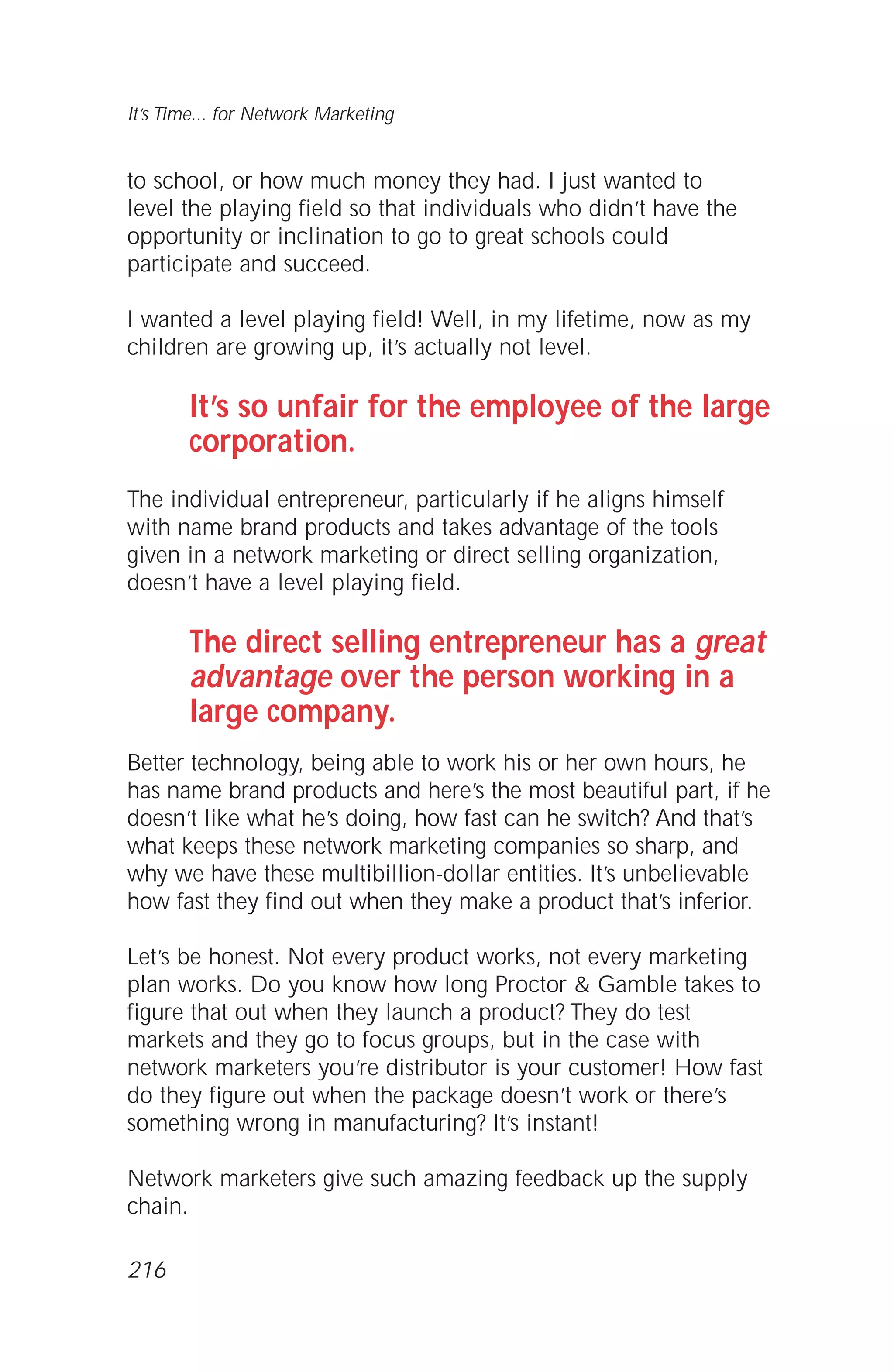 to school, or how much money they had. I just wanted to
level the playing field so that individuals who didn’t have the
opportunity or inclination to go to great schools could
participate and succeed.
I wanted a level playing field! Well, in my lifetime, now as my
children are growing up, it’s actually not level.
It’s so unfair for the employee of the large
corporation.
The individual entrepreneur, particularly if he aligns himself
with name brand products and takes advantage of the tools
given in a network marketing or direct selling organization,
doesn’t have a level playing field.
The direct selling entrepreneur has a great
advantage over the person working in a
large company.
Better technology, being able to work his or her own hours, he
has name brand products and here’s the most beautiful part, if he
doesn’t like what he’s doing, how fast can he switch? And that’s
what keeps these network marketing companies so sharp, and
why we have these multibillion-dollar entities. It’s unbelievable
how fast they find out when they make a product that’s inferior.
Let’s be honest. Not every product works, not every marketing
plan works. Do you know how long Proctor & Gamble takes to
figure that out when they launch a product? They do test
markets and they go to focus groups, but in the case with
network marketers you’re distributor is your customer! How fast
do they figure out when the package doesn’t work or there’s
something wrong in manufacturing? It’s instant!
Network marketers give such amazing feedback up the supply
chain.
It’s Time... for Network Marketing
216
 