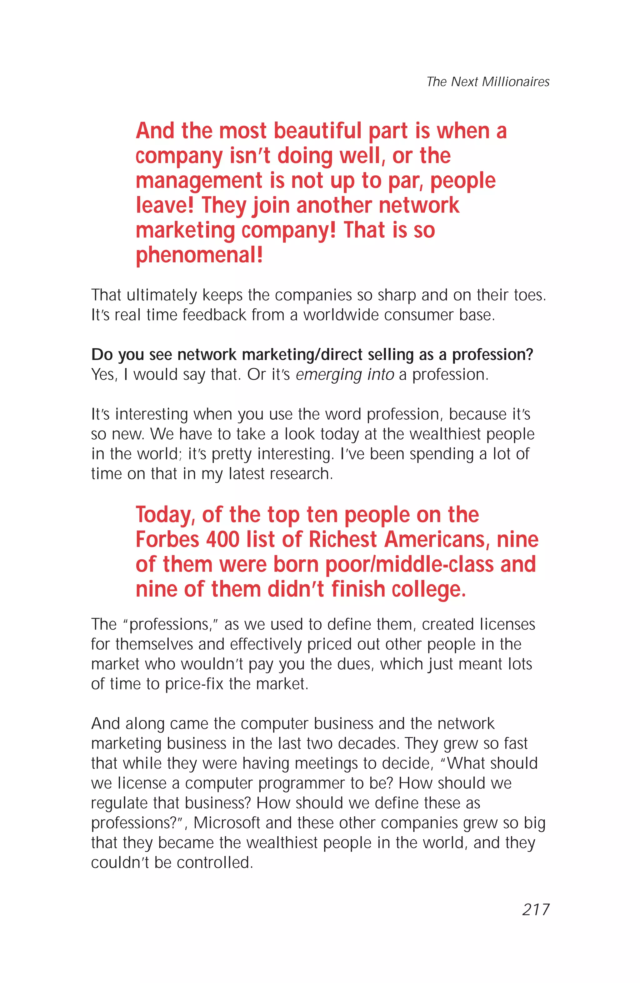 And the most beautiful part is when a
company isn’t doing well, or the
management is not up to par, people
leave! They join another network
marketing company! That is so
phenomenal!
That ultimately keeps the companies so sharp and on their toes.
It’s real time feedback from a worldwide consumer base.
Do you see network marketing/direct selling as a profession?
Yes, I would say that. Or it’s emerging into a profession.
It’s interesting when you use the word profession, because it’s
so new. We have to take a look today at the wealthiest people
in the world; it’s pretty interesting. I’ve been spending a lot of
time on that in my latest research.
Today, of the top ten people on the
Forbes 400 list of Richest Americans, nine
of them were born poor/middle-class and
nine of them didn’t finish college.
The “professions,” as we used to define them, created licenses
for themselves and effectively priced out other people in the
market who wouldn’t pay you the dues, which just meant lots
of time to price-fix the market.
And along came the computer business and the network
marketing business in the last two decades. They grew so fast
that while they were having meetings to decide, “What should
we license a computer programmer to be? How should we
regulate that business? How should we define these as
professions?”, Microsoft and these other companies grew so big
that they became the wealthiest people in the world, and they
couldn’t be controlled.
The Next Millionaires
217
 
