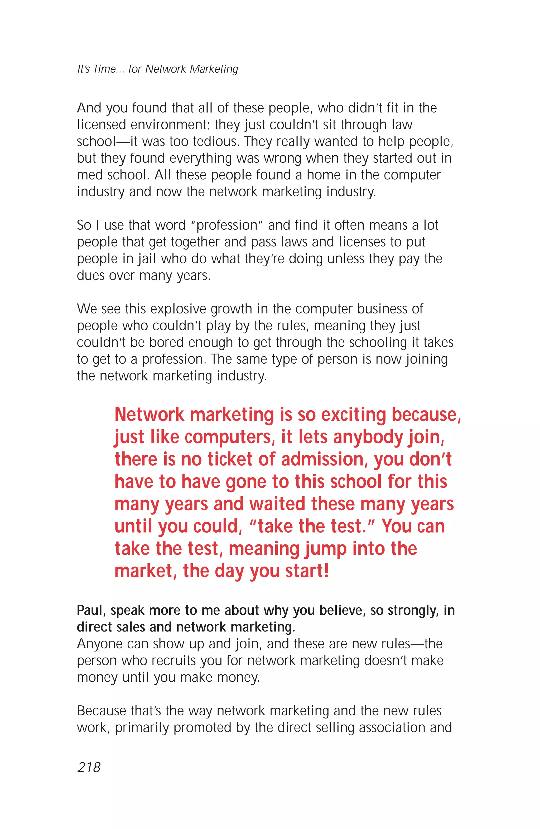 And you found that all of these people, who didn’t fit in the
licensed environment; they just couldn’t sit through law
school—it was too tedious. They really wanted to help people,
but they found everything was wrong when they started out in
med school. All these people found a home in the computer
industry and now the network marketing industry.
So I use that word “profession” and find it often means a lot
people that get together and pass laws and licenses to put
people in jail who do what they’re doing unless they pay the
dues over many years.
We see this explosive growth in the computer business of
people who couldn’t play by the rules, meaning they just
couldn’t be bored enough to get through the schooling it takes
to get to a profession. The same type of person is now joining
the network marketing industry.
Network marketing is so exciting because,
just like computers, it lets anybody join,
there is no ticket of admission, you don’t
have to have gone to this school for this
many years and waited these many years
until you could, “take the test.” You can
take the test, meaning jump into the
market, the day you start!
Paul, speak more to me about why you believe, so strongly, in
direct sales and network marketing.
Anyone can show up and join, and these are new rules—the
person who recruits you for network marketing doesn’t make
money until you make money.
Because that’s the way network marketing and the new rules
work, primarily promoted by the direct selling association and
It’s Time... for Network Marketing
218
 