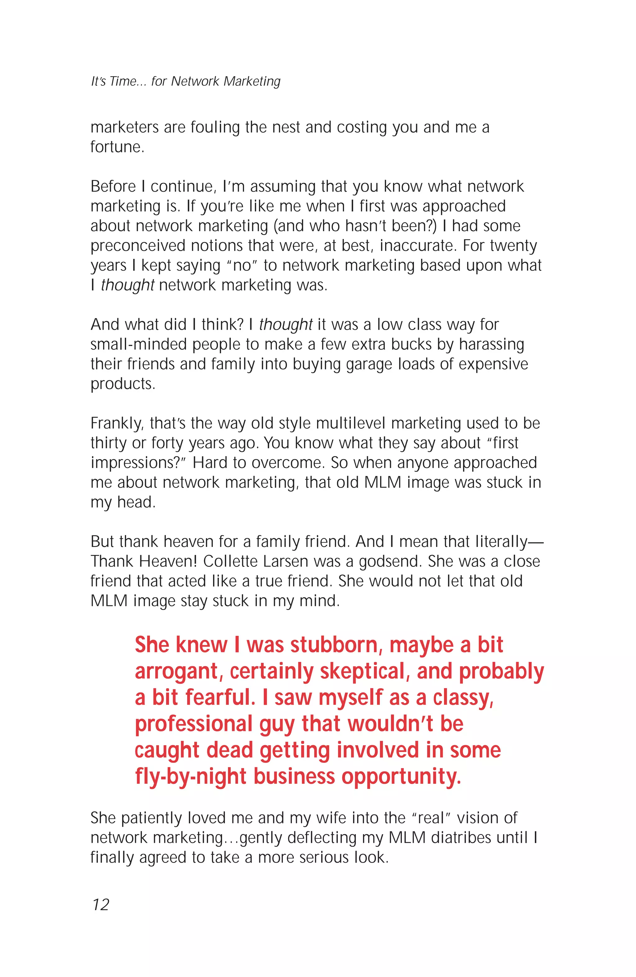 marketers are fouling the nest and costing you and me a
fortune.
Before I continue, I’m assuming that you know what network
marketing is. If you’re like me when I first was approached
about network marketing (and who hasn’t been?) I had some
preconceived notions that were, at best, inaccurate. For twenty
years I kept saying “no” to network marketing based upon what
I thought network marketing was.
And what did I think? I thought it was a low class way for
small-minded people to make a few extra bucks by harassing
their friends and family into buying garage loads of expensive
products.
Frankly, that’s the way old style multilevel marketing used to be
thirty or forty years ago. You know what they say about “first
impressions?” Hard to overcome. So when anyone approached
me about network marketing, that old MLM image was stuck in
my head.
But thank heaven for a family friend. And I mean that literally—
Thank Heaven! Collette Larsen was a godsend. She was a close
friend that acted like a true friend. She would not let that old
MLM image stay stuck in my mind.
She knew I was stubborn, maybe a bit
arrogant, certainly skeptical, and probably
a bit fearful. I saw myself as a classy,
professional guy that wouldn’t be
caught dead getting involved in some
fly-by-night business opportunity.
She patiently loved me and my wife into the “real” vision of
network marketing…gently deflecting my MLM diatribes until I
finally agreed to take a more serious look.
12
It’s Time... for Network Marketing
 