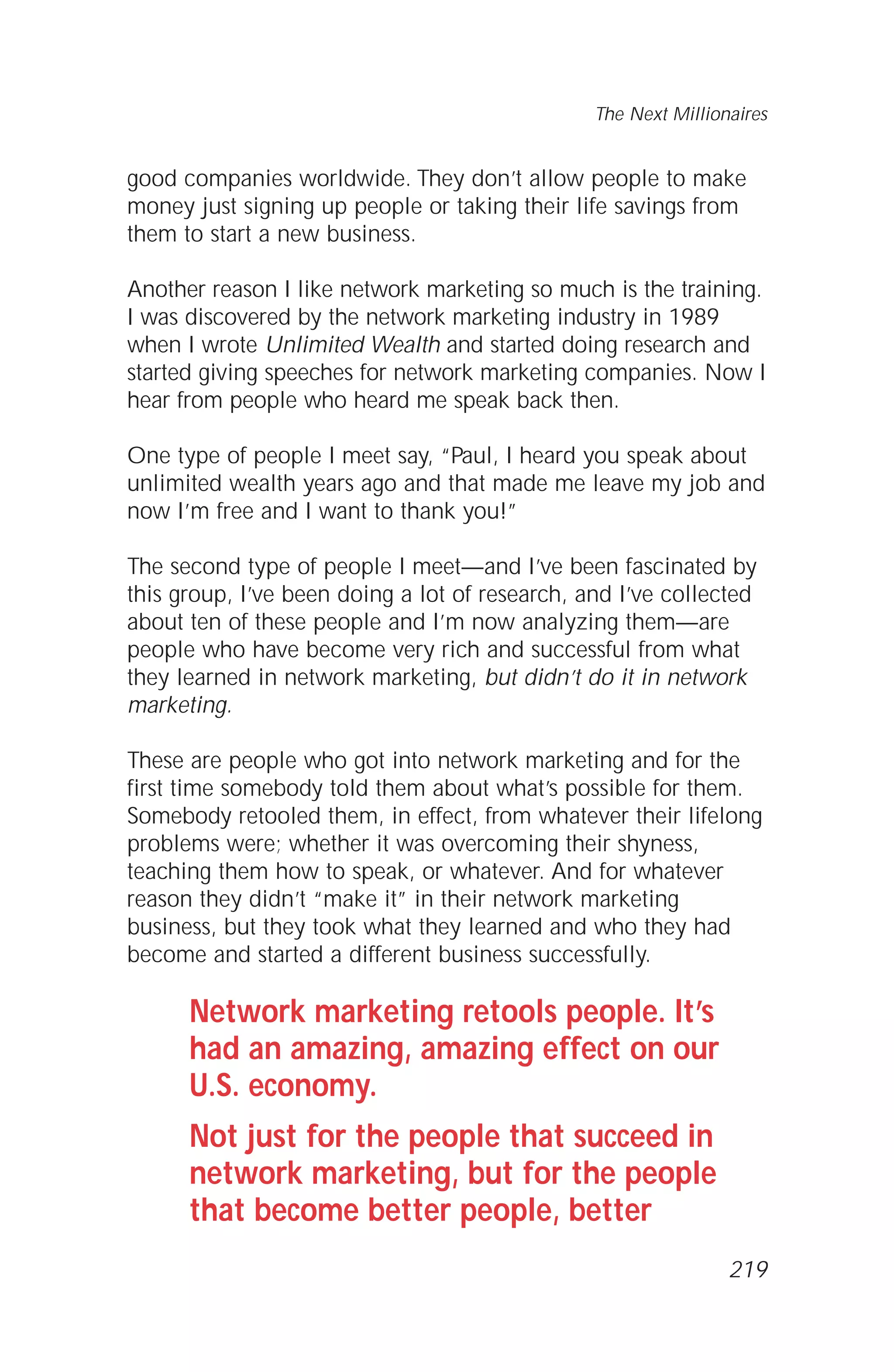 good companies worldwide. They don’t allow people to make
money just signing up people or taking their life savings from
them to start a new business.
Another reason I like network marketing so much is the training.
I was discovered by the network marketing industry in 1989
when I wrote Unlimited Wealth and started doing research and
started giving speeches for network marketing companies. Now I
hear from people who heard me speak back then.
One type of people I meet say, “Paul, I heard you speak about
unlimited wealth years ago and that made me leave my job and
now I’m free and I want to thank you!”
The second type of people I meet—and I’ve been fascinated by
this group, I’ve been doing a lot of research, and I’ve collected
about ten of these people and I’m now analyzing them—are
people who have become very rich and successful from what
they learned in network marketing, but didn’t do it in network
marketing.
These are people who got into network marketing and for the
first time somebody told them about what’s possible for them.
Somebody retooled them, in effect, from whatever their lifelong
problems were; whether it was overcoming their shyness,
teaching them how to speak, or whatever. And for whatever
reason they didn’t “make it” in their network marketing
business, but they took what they learned and who they had
become and started a different business successfully.
Network marketing retools people. It’s
had an amazing, amazing effect on our
U.S. economy.
Not just for the people that succeed in
network marketing, but for the people
that become better people, better
The Next Millionaires
219
 