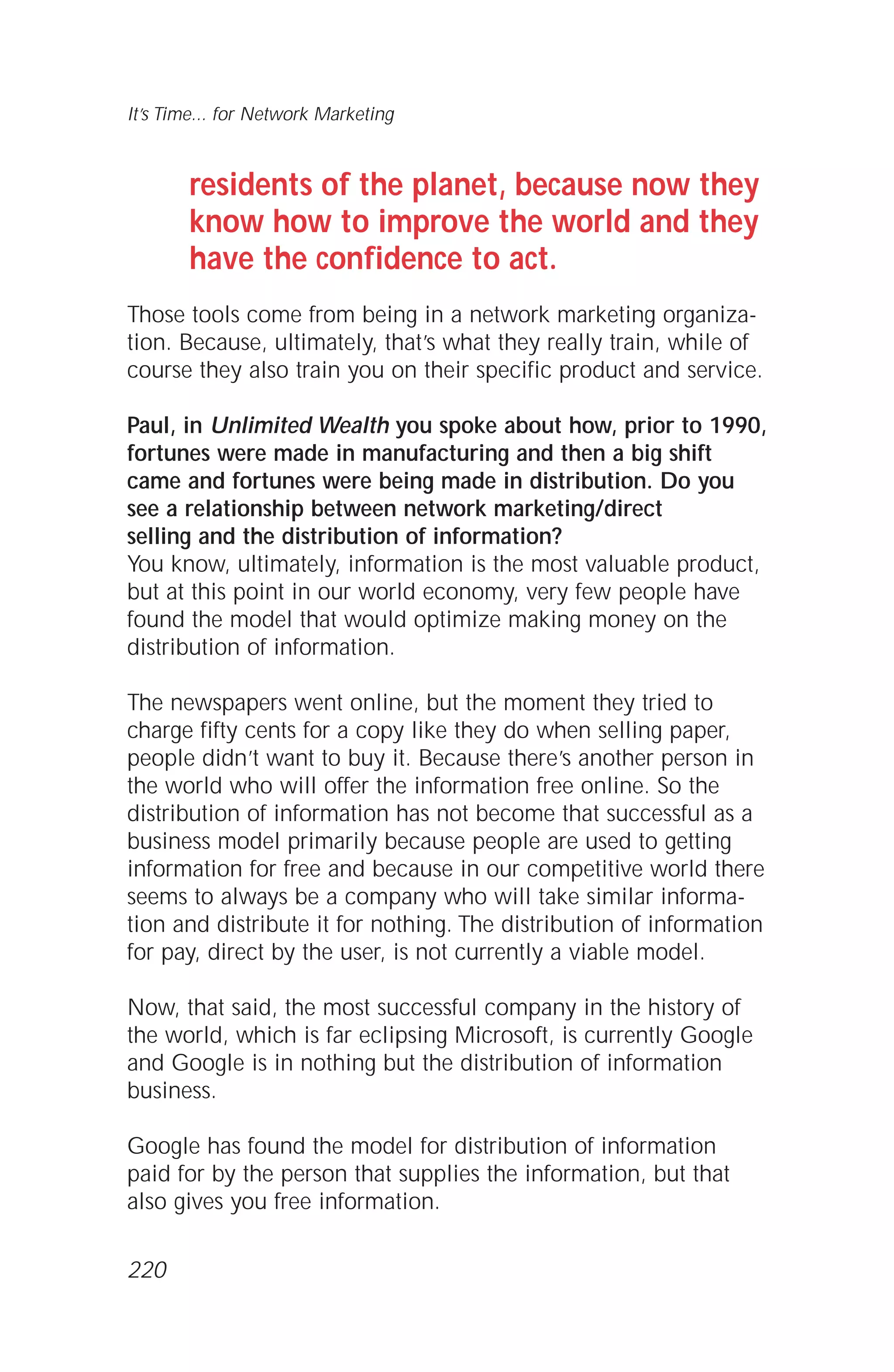 residents of the planet, because now they
know how to improve the world and they
have the confidence to act.
Those tools come from being in a network marketing organiza-
tion. Because, ultimately, that’s what they really train, while of
course they also train you on their specific product and service.
Paul, in Unlimited Wealth you spoke about how, prior to 1990,
fortunes were made in manufacturing and then a big shift
came and fortunes were being made in distribution. Do you
see a relationship between network marketing/direct
selling and the distribution of information?
You know, ultimately, information is the most valuable product,
but at this point in our world economy, very few people have
found the model that would optimize making money on the
distribution of information.
The newspapers went online, but the moment they tried to
charge fifty cents for a copy like they do when selling paper,
people didn’t want to buy it. Because there’s another person in
the world who will offer the information free online. So the
distribution of information has not become that successful as a
business model primarily because people are used to getting
information for free and because in our competitive world there
seems to always be a company who will take similar informa-
tion and distribute it for nothing. The distribution of information
for pay, direct by the user, is not currently a viable model.
Now, that said, the most successful company in the history of
the world, which is far eclipsing Microsoft, is currently Google
and Google is in nothing but the distribution of information
business.
Google has found the model for distribution of information
paid for by the person that supplies the information, but that
also gives you free information.
It’s Time... for Network Marketing
220
 