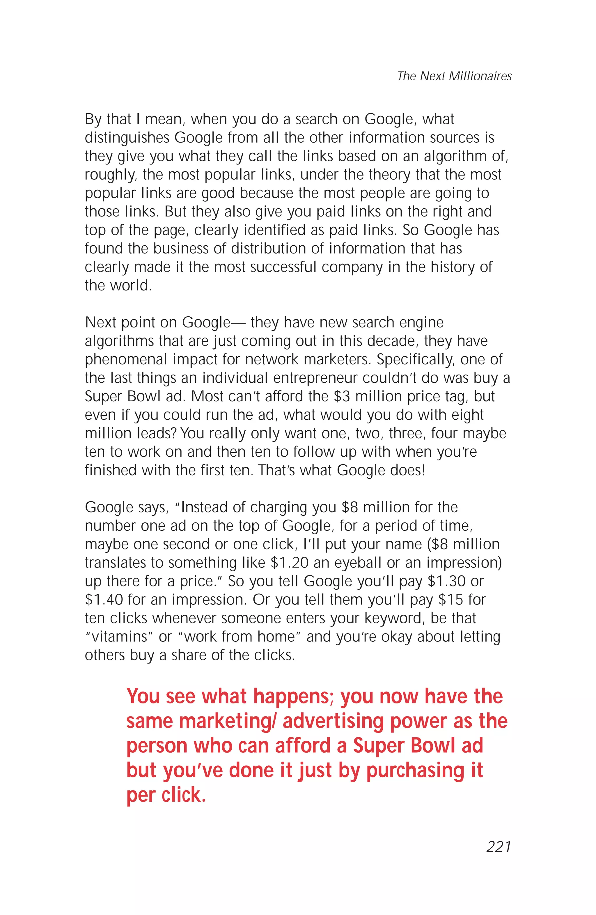 By that I mean, when you do a search on Google, what
distinguishes Google from all the other information sources is
they give you what they call the links based on an algorithm of,
roughly, the most popular links, under the theory that the most
popular links are good because the most people are going to
those links. But they also give you paid links on the right and
top of the page, clearly identified as paid links. So Google has
found the business of distribution of information that has
clearly made it the most successful company in the history of
the world.
Next point on Google— they have new search engine
algorithms that are just coming out in this decade, they have
phenomenal impact for network marketers. Specifically, one of
the last things an individual entrepreneur couldn’t do was buy a
Super Bowl ad. Most can’t afford the $3 million price tag, but
even if you could run the ad, what would you do with eight
million leads? You really only want one, two, three, four maybe
ten to work on and then ten to follow up with when you’re
finished with the first ten. That’s what Google does!
Google says, “Instead of charging you $8 million for the
number one ad on the top of Google, for a period of time,
maybe one second or one click, I’ll put your name ($8 million
translates to something like $1.20 an eyeball or an impression)
up there for a price.” So you tell Google you’ll pay $1.30 or
$1.40 for an impression. Or you tell them you’ll pay $15 for
ten clicks whenever someone enters your keyword, be that
“vitamins” or “work from home” and you’re okay about letting
others buy a share of the clicks.
You see what happens; you now have the
same marketing/ advertising power as the
person who can afford a Super Bowl ad
but you’ve done it just by purchasing it
per click.
The Next Millionaires
221
 
