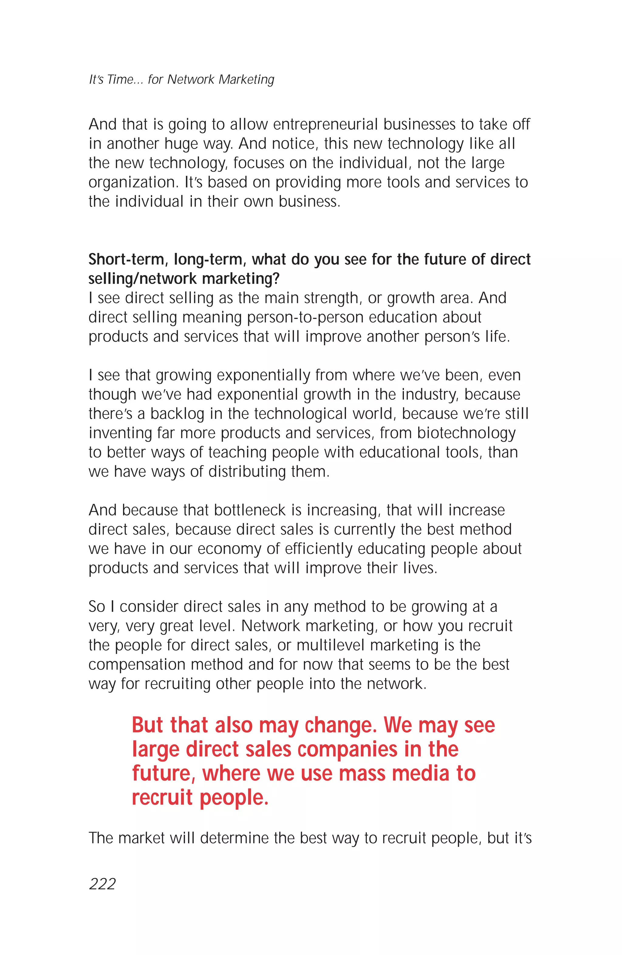 And that is going to allow entrepreneurial businesses to take off
in another huge way. And notice, this new technology like all
the new technology, focuses on the individual, not the large
organization. It’s based on providing more tools and services to
the individual in their own business.
Short-term, long-term, what do you see for the future of direct
selling/network marketing?
I see direct selling as the main strength, or growth area. And
direct selling meaning person-to-person education about
products and services that will improve another person’s life.
I see that growing exponentially from where we’ve been, even
though we’ve had exponential growth in the industry, because
there’s a backlog in the technological world, because we’re still
inventing far more products and services, from biotechnology
to better ways of teaching people with educational tools, than
we have ways of distributing them.
And because that bottleneck is increasing, that will increase
direct sales, because direct sales is currently the best method
we have in our economy of efficiently educating people about
products and services that will improve their lives.
So I consider direct sales in any method to be growing at a
very, very great level. Network marketing, or how you recruit
the people for direct sales, or multilevel marketing is the
compensation method and for now that seems to be the best
way for recruiting other people into the network.
But that also may change. We may see
large direct sales companies in the
future, where we use mass media to
recruit people.
The market will determine the best way to recruit people, but it’s
It’s Time... for Network Marketing
222
 