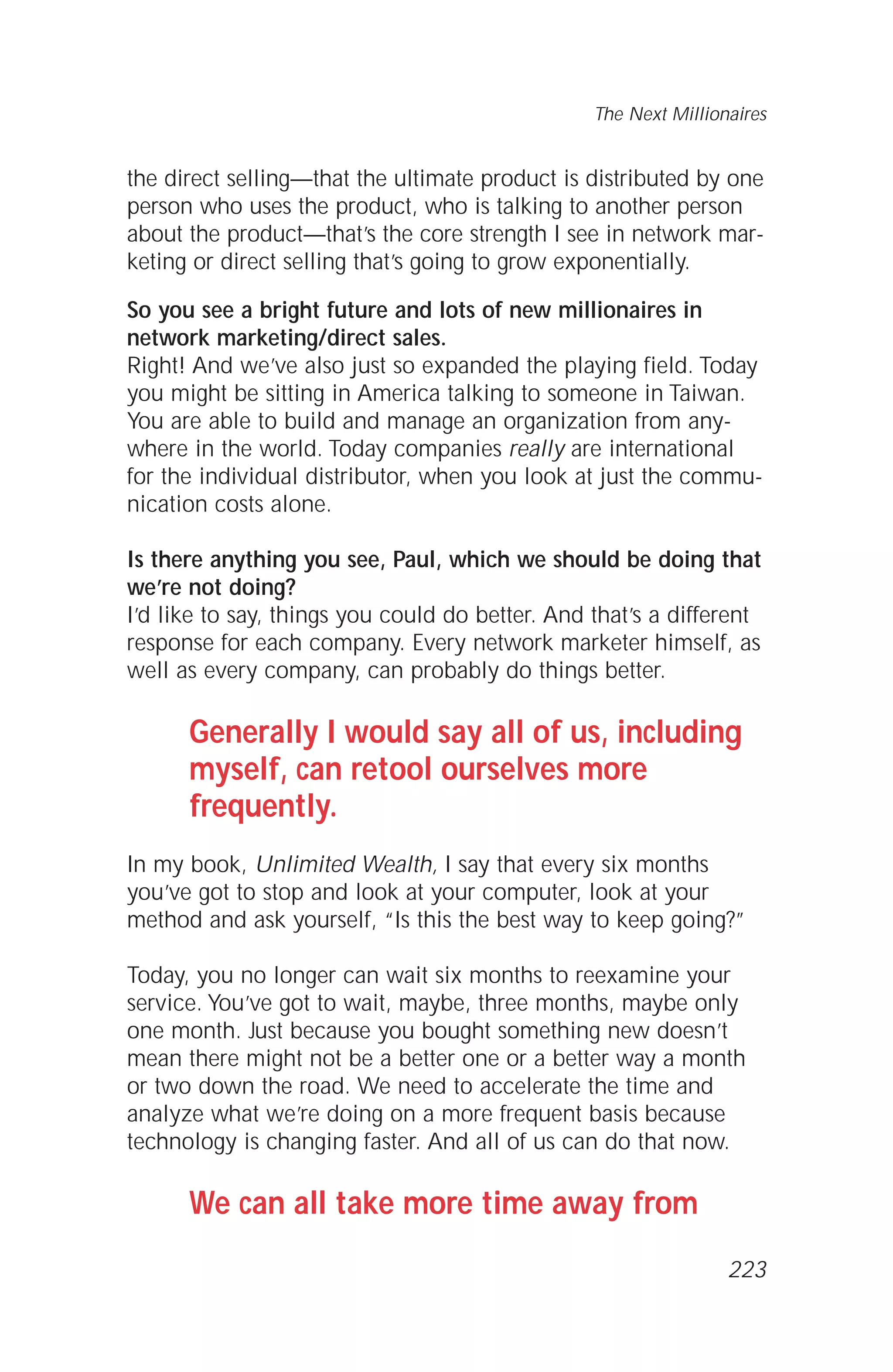 the direct selling—that the ultimate product is distributed by one
person who uses the product, who is talking to another person
about the product—that’s the core strength I see in network mar-
keting or direct selling that’s going to grow exponentially.
So you see a bright future and lots of new millionaires in
network marketing/direct sales.
Right! And we’ve also just so expanded the playing field. Today
you might be sitting in America talking to someone in Taiwan.
You are able to build and manage an organization from any-
where in the world. Today companies really are international
for the individual distributor, when you look at just the commu-
nication costs alone.
Is there anything you see, Paul, which we should be doing that
we’re not doing?
I’d like to say, things you could do better. And that’s a different
response for each company. Every network marketer himself, as
well as every company, can probably do things better.
Generally I would say all of us, including
myself, can retool ourselves more
frequently.
In my book, Unlimited Wealth, I say that every six months
you’ve got to stop and look at your computer, look at your
method and ask yourself, “Is this the best way to keep going?”
Today, you no longer can wait six months to reexamine your
service. You’ve got to wait, maybe, three months, maybe only
one month. Just because you bought something new doesn’t
mean there might not be a better one or a better way a month
or two down the road. We need to accelerate the time and
analyze what we’re doing on a more frequent basis because
technology is changing faster. And all of us can do that now.
We can all take more time away from
The Next Millionaires
223
 