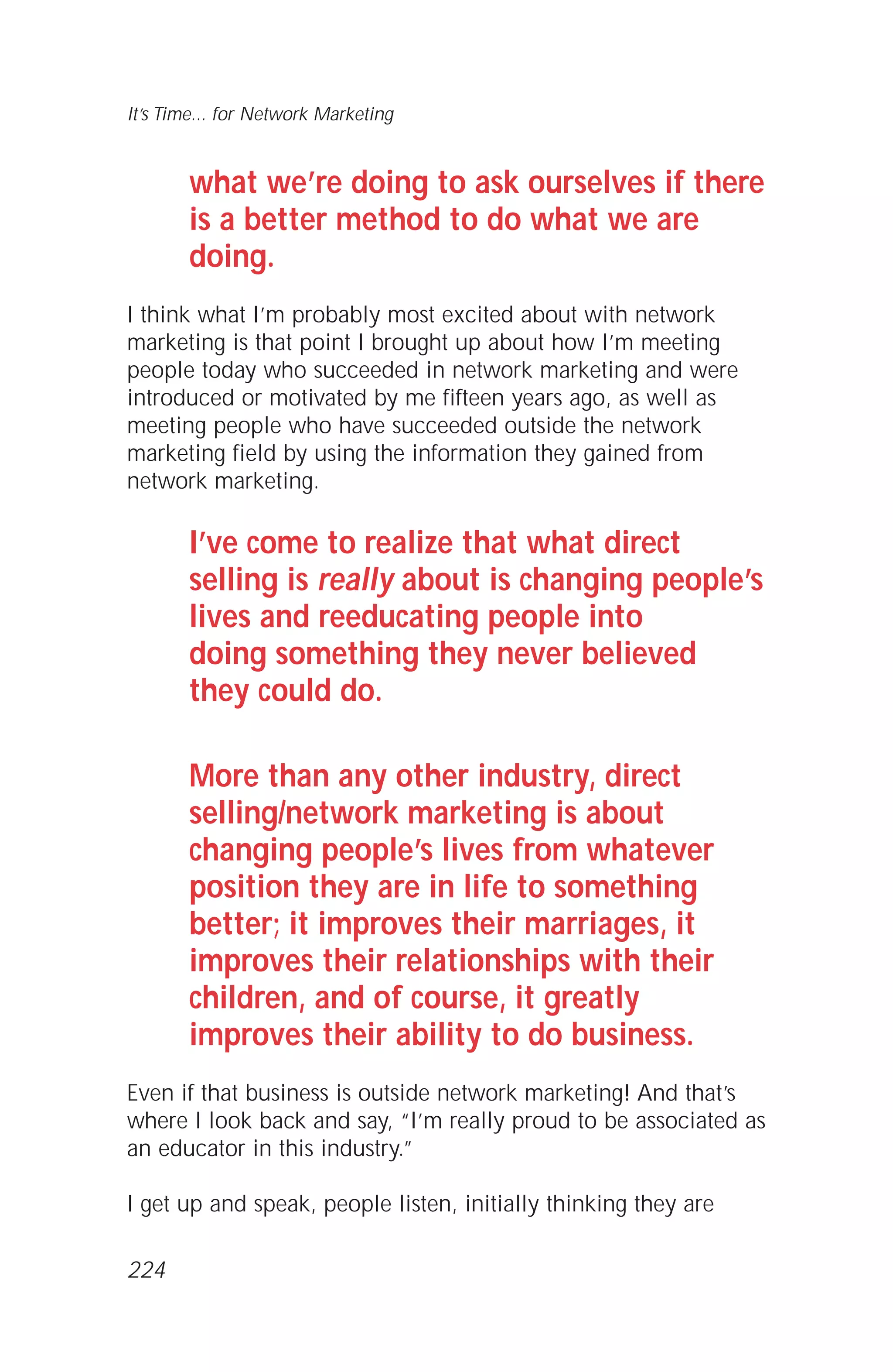 what we’re doing to ask ourselves if there
is a better method to do what we are
doing.
I think what I’m probably most excited about with network
marketing is that point I brought up about how I’m meeting
people today who succeeded in network marketing and were
introduced or motivated by me fifteen years ago, as well as
meeting people who have succeeded outside the network
marketing field by using the information they gained from
network marketing.
I’ve come to realize that what direct
selling is really about is changing people’s
lives and reeducating people into
doing something they never believed
they could do.
More than any other industry, direct
selling/network marketing is about
changing people’s lives from whatever
position they are in life to something
better; it improves their marriages, it
improves their relationships with their
children, and of course, it greatly
improves their ability to do business.
Even if that business is outside network marketing! And that’s
where I look back and say, “I’m really proud to be associated as
an educator in this industry.”
I get up and speak, people listen, initially thinking they are
It’s Time... for Network Marketing
224
 