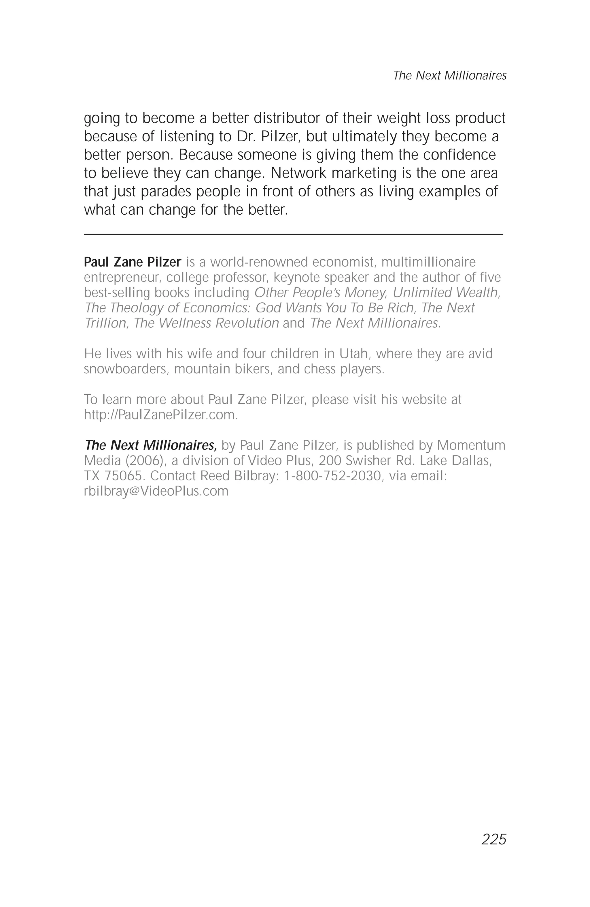 going to become a better distributor of their weight loss product
because of listening to Dr. Pilzer, but ultimately they become a
better person. Because someone is giving them the confidence
to believe they can change. Network marketing is the one area
that just parades people in front of others as living examples of
what can change for the better.
Paul Zane Pilzer is a world-renowned economist, multimillionaire
entrepreneur, college professor, keynote speaker and the author of five
best-selling books including Other People’s Money, Unlimited Wealth,
The Theology of Economics: God Wants You To Be Rich, The Next
Trillion, The Wellness Revolution and The Next Millionaires.
He lives with his wife and four children in Utah, where they are avid
snowboarders, mountain bikers, and chess players.
To learn more about Paul Zane Pilzer, please visit his website at
http://PaulZanePilzer.com.
The Next Millionaires, by Paul Zane Pilzer, is published by Momentum
Media (2006), a division of Video Plus, 200 Swisher Rd. Lake Dallas,
TX 75065. Contact Reed Bilbray: 1-800-752-2030, via email:
rbilbray@VideoPlus.com
The Next Millionaires
225
 