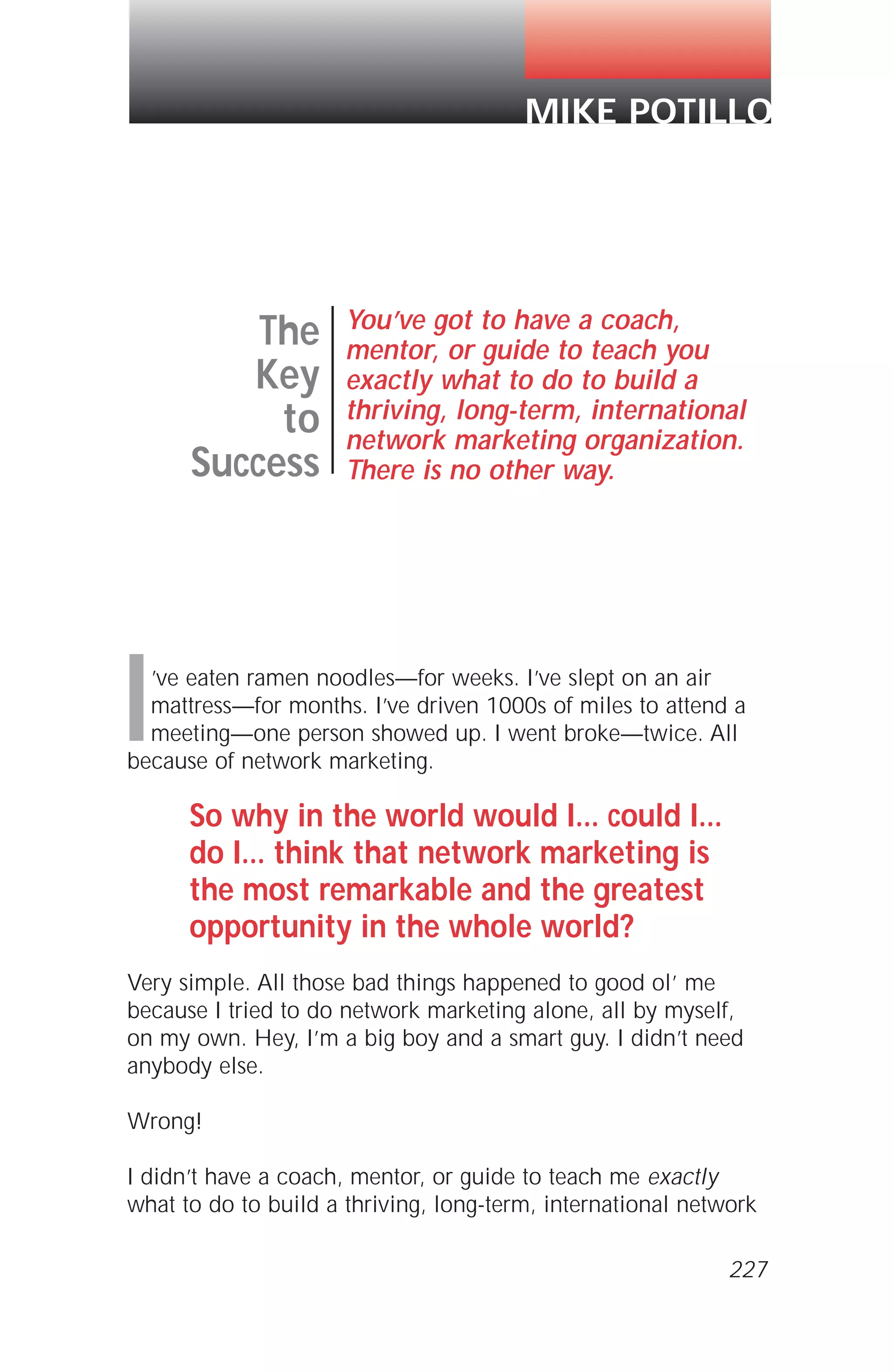 I’ve eaten ramen noodles—for weeks. I’ve slept on an air
mattress—for months. I’ve driven 1000s of miles to attend a
meeting—one person showed up. I went broke—twice. All
because of network marketing.
So why in the world would I... could I...
do I... think that network marketing is
the most remarkable and the greatest
opportunity in the whole world?
Very simple. All those bad things happened to good ol’ me
because I tried to do network marketing alone, all by myself,
on my own. Hey, I’m a big boy and a smart guy. I didn’t need
anybody else.
Wrong!
I didn’t have a coach, mentor, or guide to teach me exactly
what to do to build a thriving, long-term, international network
The
Key
to
Success
You’ve got to have a coach,
mentor, or guide to teach you
exactly what to do to build a
thriving, long-term, international
network marketing organization.
There is no other way.
MIKE POTILLO
227
 