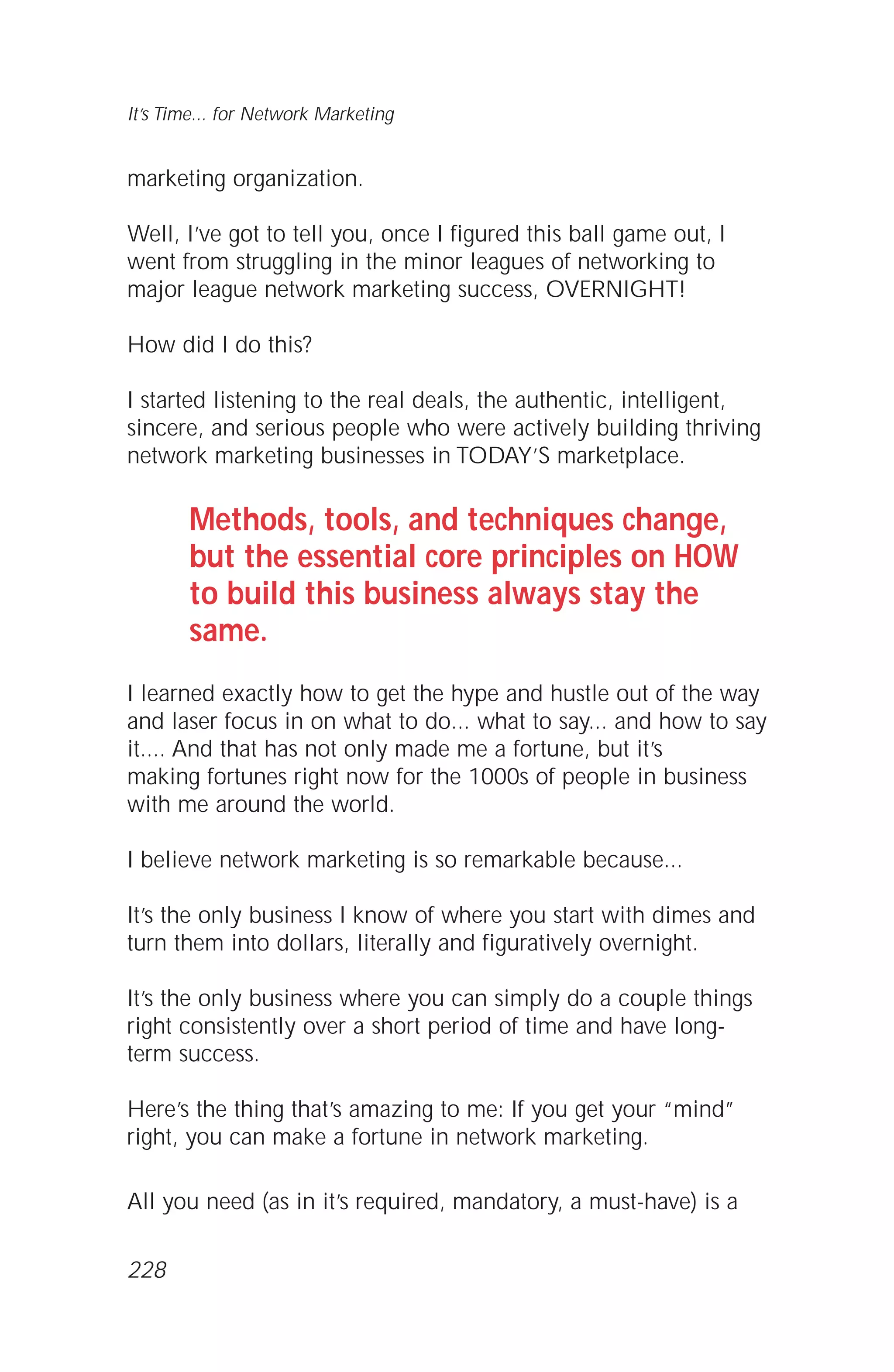 marketing organization.
Well, I’ve got to tell you, once I figured this ball game out, I
went from struggling in the minor leagues of networking to
major league network marketing success, OVERNIGHT!
How did I do this?
I started listening to the real deals, the authentic, intelligent,
sincere, and serious people who were actively building thriving
network marketing businesses in TODAY’S marketplace.
Methods, tools, and techniques change,
but the essential core principles on HOW
to build this business always stay the
same.
I learned exactly how to get the hype and hustle out of the way
and laser focus in on what to do... what to say... and how to say
it.... And that has not only made me a fortune, but it’s
making fortunes right now for the 1000s of people in business
with me around the world.
I believe network marketing is so remarkable because...
It’s the only business I know of where you start with dimes and
turn them into dollars, literally and figuratively overnight.
It’s the only business where you can simply do a couple things
right consistently over a short period of time and have long-
term success.
Here’s the thing that’s amazing to me: If you get your “mind”
right, you can make a fortune in network marketing.
All you need (as in it’s required, mandatory, a must-have) is a
It’s Time... for Network Marketing
228
 