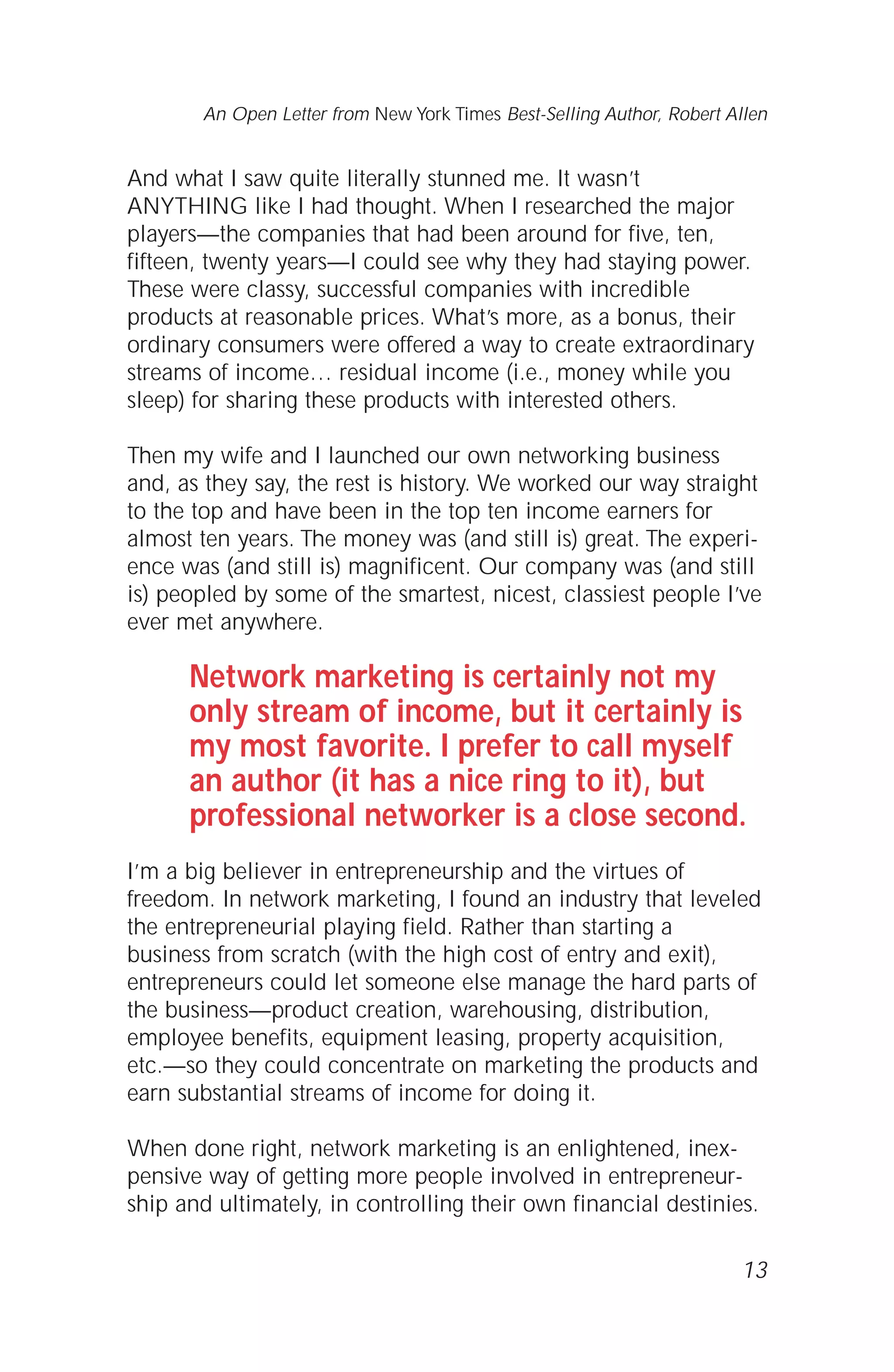 And what I saw quite literally stunned me. It wasn’t
ANYTHING like I had thought. When I researched the major
players—the companies that had been around for five, ten,
fifteen, twenty years—I could see why they had staying power.
These were classy, successful companies with incredible
products at reasonable prices. What’s more, as a bonus, their
ordinary consumers were offered a way to create extraordinary
streams of income… residual income (i.e., money while you
sleep) for sharing these products with interested others.
Then my wife and I launched our own networking business
and, as they say, the rest is history. We worked our way straight
to the top and have been in the top ten income earners for
almost ten years. The money was (and still is) great. The experi-
ence was (and still is) magnificent. Our company was (and still
is) peopled by some of the smartest, nicest, classiest people I’ve
ever met anywhere.
Network marketing is certainly not my
only stream of income, but it certainly is
my most favorite. I prefer to call myself
an author (it has a nice ring to it), but
professional networker is a close second.
I’m a big believer in entrepreneurship and the virtues of
freedom. In network marketing, I found an industry that leveled
the entrepreneurial playing field. Rather than starting a
business from scratch (with the high cost of entry and exit),
entrepreneurs could let someone else manage the hard parts of
the business—product creation, warehousing, distribution,
employee benefits, equipment leasing, property acquisition,
etc.—so they could concentrate on marketing the products and
earn substantial streams of income for doing it.
When done right, network marketing is an enlightened, inex-
pensive way of getting more people involved in entrepreneur-
ship and ultimately, in controlling their own financial destinies.
13
An Open Letter from New York Times Best-Selling Author, Robert Allen
 