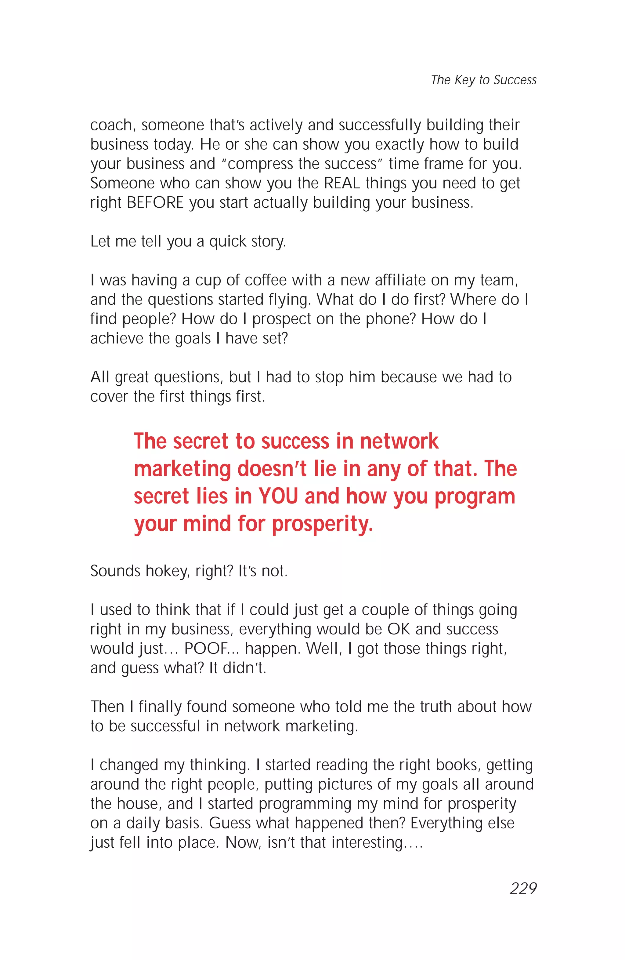 coach, someone that’s actively and successfully building their
business today. He or she can show you exactly how to build
your business and “compress the success” time frame for you.
Someone who can show you the REAL things you need to get
right BEFORE you start actually building your business.
Let me tell you a quick story.
I was having a cup of coffee with a new affiliate on my team,
and the questions started flying. What do I do first? Where do I
find people? How do I prospect on the phone? How do I
achieve the goals I have set?
All great questions, but I had to stop him because we had to
cover the first things first.
The secret to success in network
marketing doesn’t lie in any of that. The
secret lies in YOU and how you program
your mind for prosperity.
Sounds hokey, right? It’s not.
I used to think that if I could just get a couple of things going
right in my business, everything would be OK and success
would just… POOF... happen. Well, I got those things right,
and guess what? It didn’t.
Then I finally found someone who told me the truth about how
to be successful in network marketing.
I changed my thinking. I started reading the right books, getting
around the right people, putting pictures of my goals all around
the house, and I started programming my mind for prosperity
on a daily basis. Guess what happened then? Everything else
just fell into place. Now, isn’t that interesting….
The Key to Success
229
 