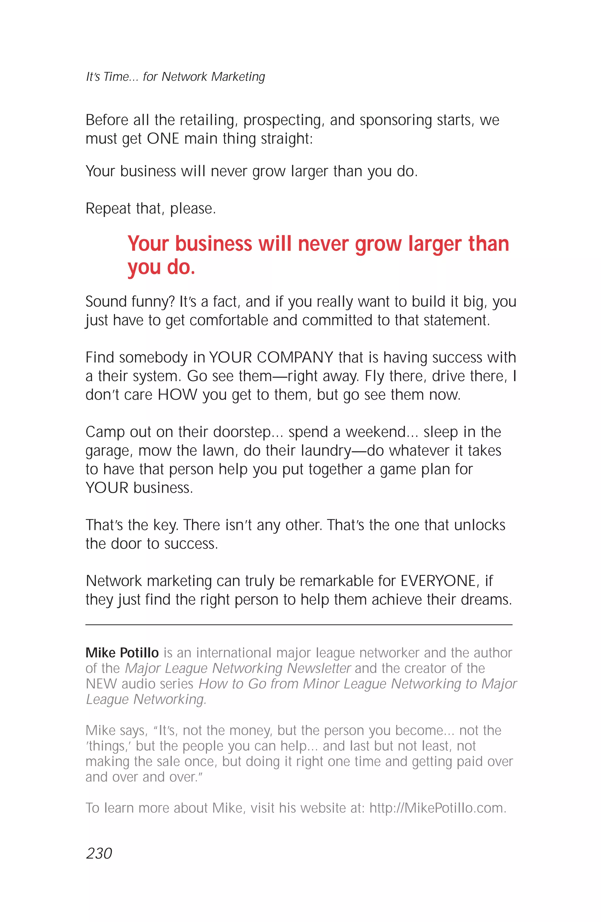 Before all the retailing, prospecting, and sponsoring starts, we
must get ONE main thing straight:
Your business will never grow larger than you do.
Repeat that, please.
Your business will never grow larger than
you do.
Sound funny? It’s a fact, and if you really want to build it big, you
just have to get comfortable and committed to that statement.
Find somebody in YOUR COMPANY that is having success with
a their system. Go see them—right away. Fly there, drive there, I
don’t care HOW you get to them, but go see them now.
Camp out on their doorstep... spend a weekend... sleep in the
garage, mow the lawn, do their laundry—do whatever it takes
to have that person help you put together a game plan for
YOUR business.
That’s the key. There isn’t any other. That’s the one that unlocks
the door to success.
Network marketing can truly be remarkable for EVERYONE, if
they just find the right person to help them achieve their dreams.
Mike Potillo is an international major league networker and the author
of the Major League Networking Newsletter and the creator of the
NEW audio series How to Go from Minor League Networking to Major
League Networking.
Mike says, “It’s, not the money, but the person you become... not the
’things,’ but the people you can help... and last but not least, not
making the sale once, but doing it right one time and getting paid over
and over and over.”
To learn more about Mike, visit his website at: http://MikePotillo.com.
It’s Time... for Network Marketing
230
 