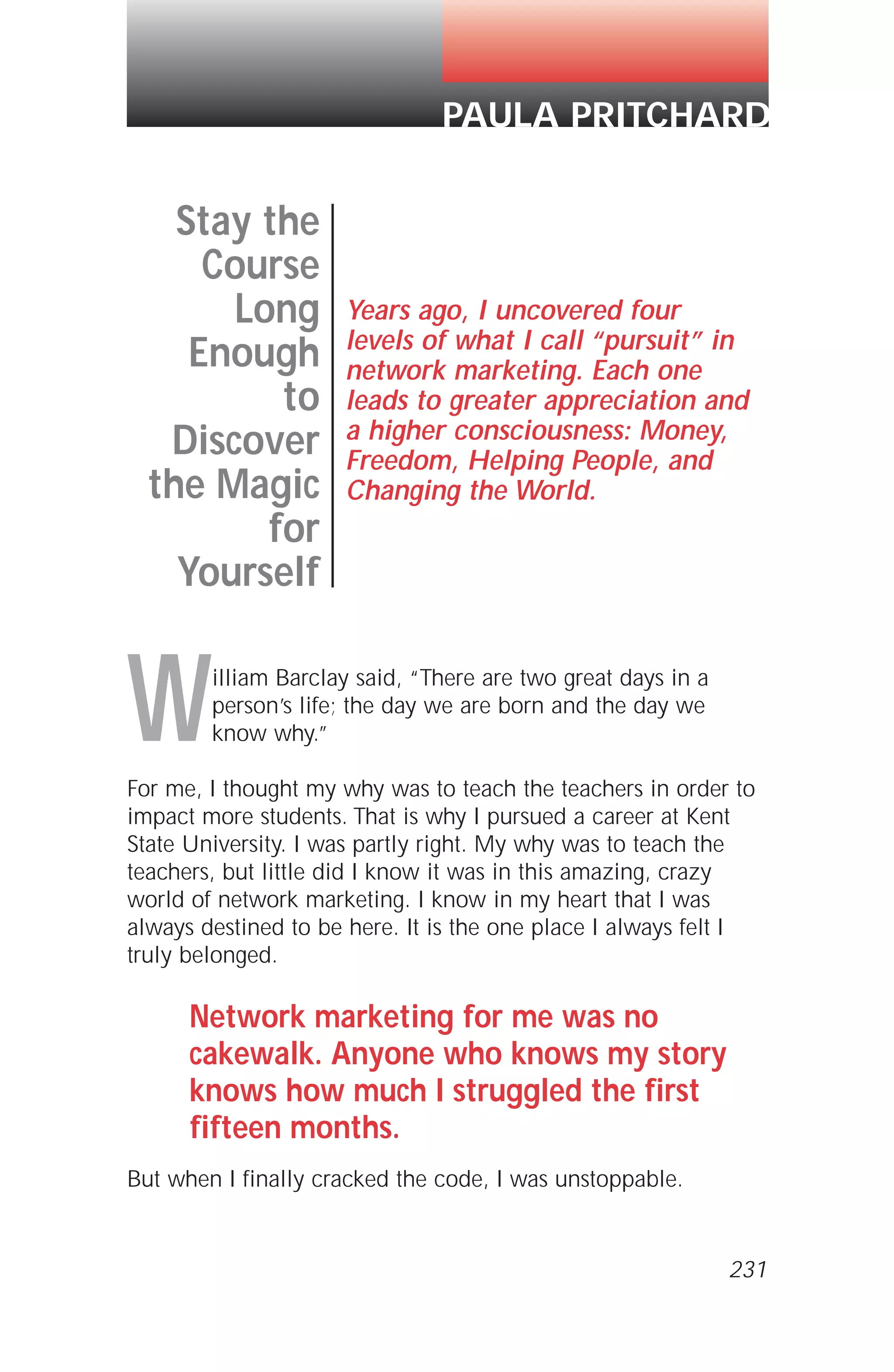 William Barclay said, “There are two great days in a
person’s life; the day we are born and the day we
know why.”
For me, I thought my why was to teach the teachers in order to
impact more students. That is why I pursued a career at Kent
State University. I was partly right. My why was to teach the
teachers, but little did I know it was in this amazing, crazy
world of network marketing. I know in my heart that I was
always destined to be here. It is the one place I always felt I
truly belonged.
Network marketing for me was no
cakewalk. Anyone who knows my story
knows how much I struggled the first
fifteen months.
But when I finally cracked the code, I was unstoppable.
Stay the
Course
Long
Enough
to
Discover
the Magic
for
Yourself
Years ago, I uncovered four
levels of what I call “pursuit” in
network marketing. Each one
leads to greater appreciation and
a higher consciousness: Money,
Freedom, Helping People, and
Changing the World.
PAULA PRITCHARD
231
 