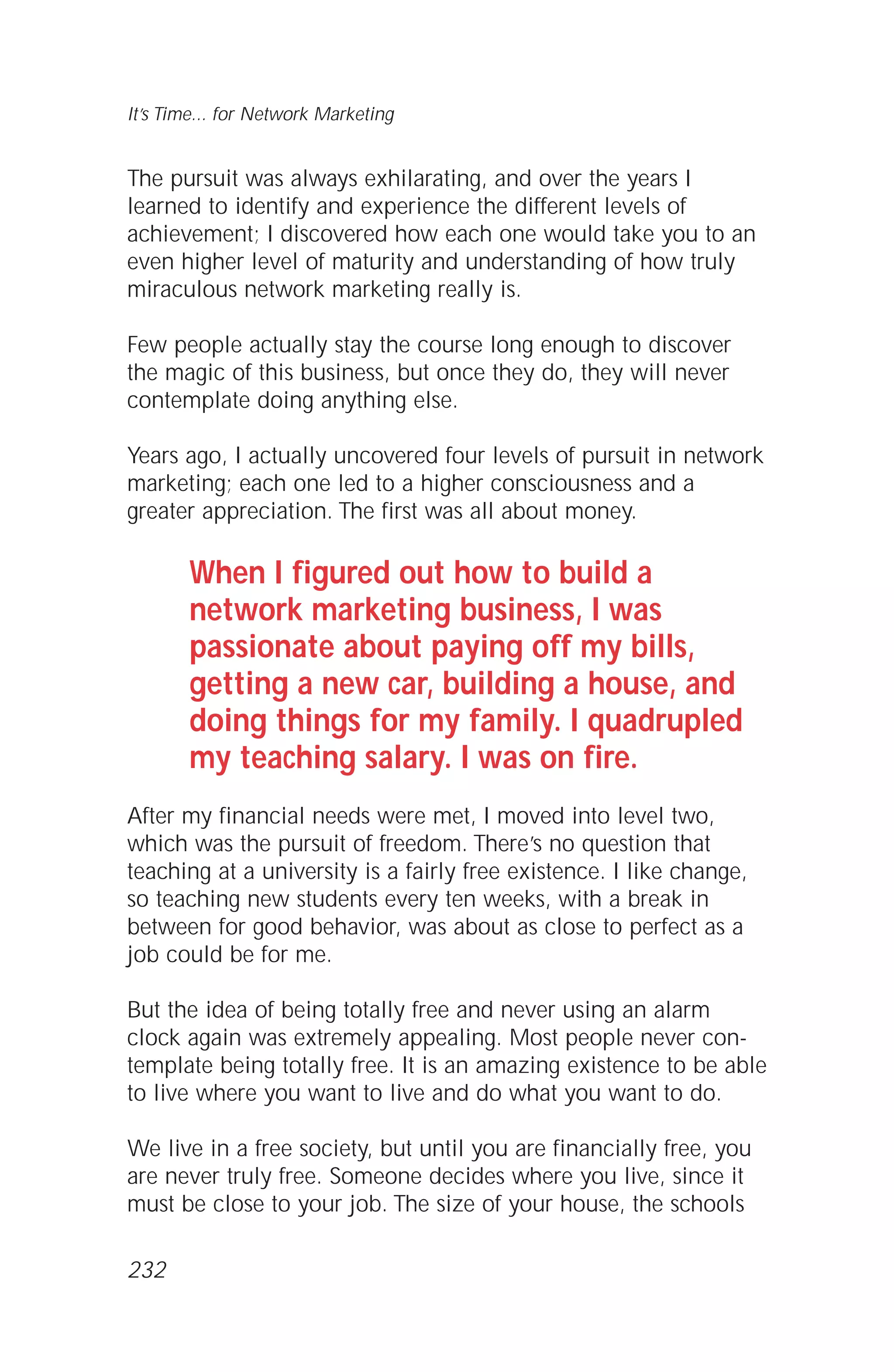 The pursuit was always exhilarating, and over the years I
learned to identify and experience the different levels of
achievement; I discovered how each one would take you to an
even higher level of maturity and understanding of how truly
miraculous network marketing really is.
Few people actually stay the course long enough to discover
the magic of this business, but once they do, they will never
contemplate doing anything else.
Years ago, I actually uncovered four levels of pursuit in network
marketing; each one led to a higher consciousness and a
greater appreciation. The first was all about money.
When I figured out how to build a
network marketing business, I was
passionate about paying off my bills,
getting a new car, building a house, and
doing things for my family. I quadrupled
my teaching salary. I was on fire.
After my financial needs were met, I moved into level two,
which was the pursuit of freedom. There’s no question that
teaching at a university is a fairly free existence. I like change,
so teaching new students every ten weeks, with a break in
between for good behavior, was about as close to perfect as a
job could be for me.
But the idea of being totally free and never using an alarm
clock again was extremely appealing. Most people never con-
template being totally free. It is an amazing existence to be able
to live where you want to live and do what you want to do.
We live in a free society, but until you are financially free, you
are never truly free. Someone decides where you live, since it
must be close to your job. The size of your house, the schools
It’s Time... for Network Marketing
232
 