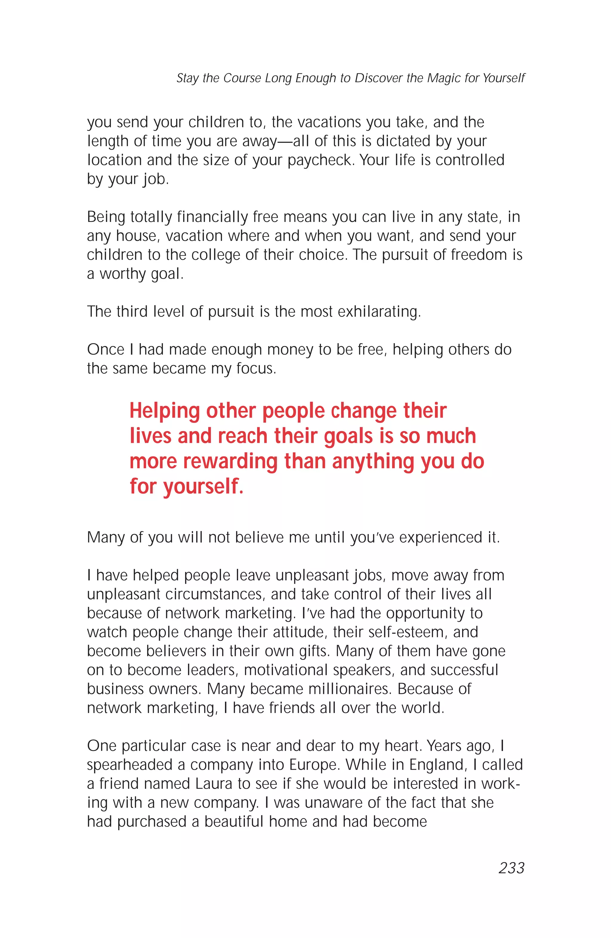 you send your children to, the vacations you take, and the
length of time you are away—all of this is dictated by your
location and the size of your paycheck. Your life is controlled
by your job.
Being totally financially free means you can live in any state, in
any house, vacation where and when you want, and send your
children to the college of their choice. The pursuit of freedom is
a worthy goal.
The third level of pursuit is the most exhilarating.
Once I had made enough money to be free, helping others do
the same became my focus.
Helping other people change their
lives and reach their goals is so much
more rewarding than anything you do
for yourself.
Many of you will not believe me until you’ve experienced it.
I have helped people leave unpleasant jobs, move away from
unpleasant circumstances, and take control of their lives all
because of network marketing. I’ve had the opportunity to
watch people change their attitude, their self-esteem, and
become believers in their own gifts. Many of them have gone
on to become leaders, motivational speakers, and successful
business owners. Many became millionaires. Because of
network marketing, I have friends all over the world.
One particular case is near and dear to my heart. Years ago, I
spearheaded a company into Europe. While in England, I called
a friend named Laura to see if she would be interested in work-
ing with a new company. I was unaware of the fact that she
had purchased a beautiful home and had become
Stay the Course Long Enough to Discover the Magic for Yourself
233
 