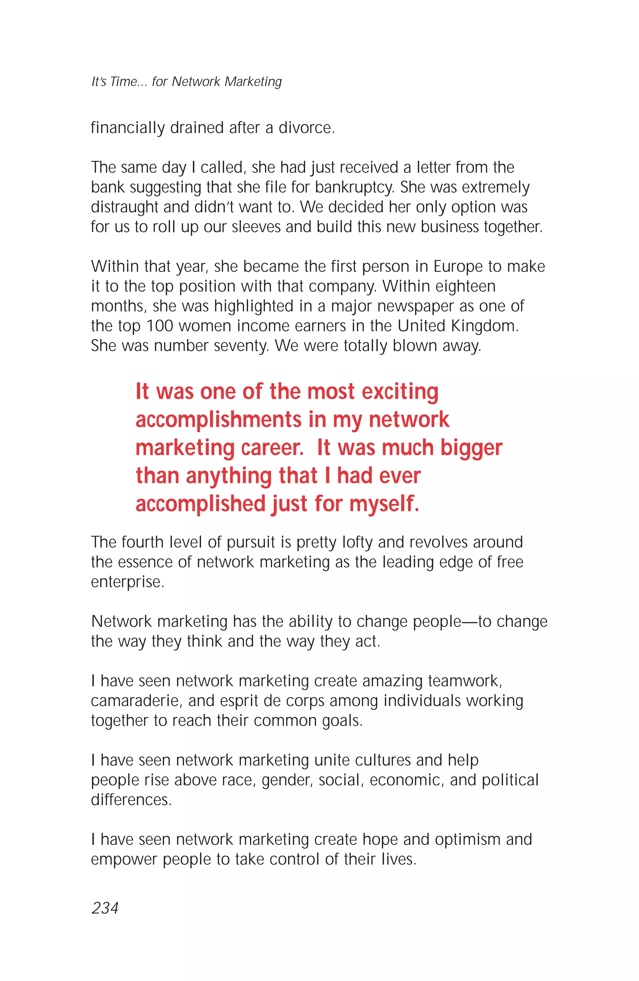 financially drained after a divorce.
The same day I called, she had just received a letter from the
bank suggesting that she file for bankruptcy. She was extremely
distraught and didn’t want to. We decided her only option was
for us to roll up our sleeves and build this new business together.
Within that year, she became the first person in Europe to make
it to the top position with that company. Within eighteen
months, she was highlighted in a major newspaper as one of
the top 100 women income earners in the United Kingdom.
She was number seventy. We were totally blown away.
It was one of the most exciting
accomplishments in my network
marketing career. It was much bigger
than anything that I had ever
accomplished just for myself.
The fourth level of pursuit is pretty lofty and revolves around
the essence of network marketing as the leading edge of free
enterprise.
Network marketing has the ability to change people—to change
the way they think and the way they act.
I have seen network marketing create amazing teamwork,
camaraderie, and esprit de corps among individuals working
together to reach their common goals.
I have seen network marketing unite cultures and help
people rise above race, gender, social, economic, and political
differences.
I have seen network marketing create hope and optimism and
empower people to take control of their lives.
It’s Time... for Network Marketing
234
 