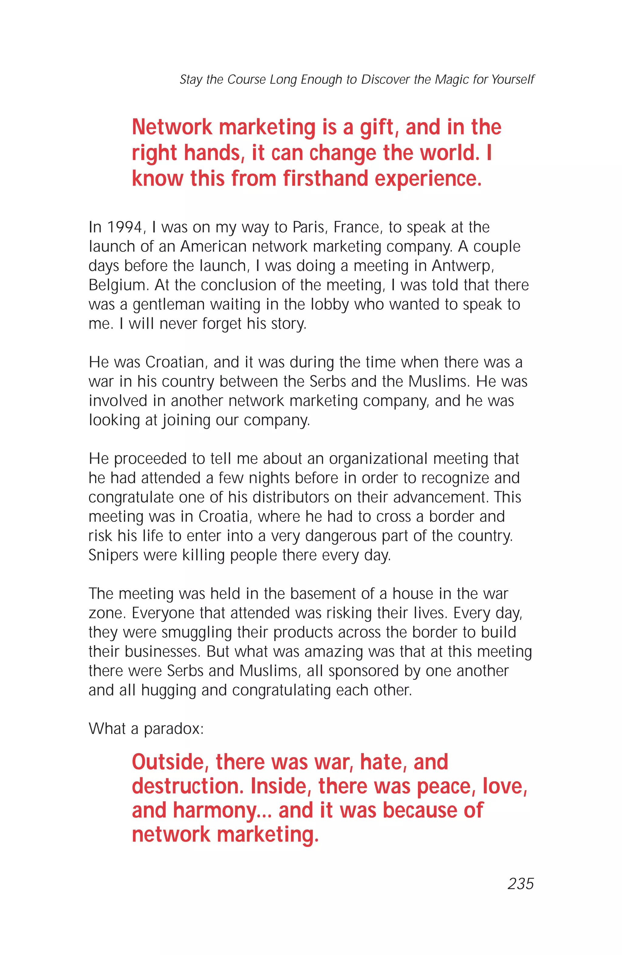 Network marketing is a gift, and in the
right hands, it can change the world. I
know this from firsthand experience.
In 1994, I was on my way to Paris, France, to speak at the
launch of an American network marketing company. A couple
days before the launch, I was doing a meeting in Antwerp,
Belgium. At the conclusion of the meeting, I was told that there
was a gentleman waiting in the lobby who wanted to speak to
me. I will never forget his story.
He was Croatian, and it was during the time when there was a
war in his country between the Serbs and the Muslims. He was
involved in another network marketing company, and he was
looking at joining our company.
He proceeded to tell me about an organizational meeting that
he had attended a few nights before in order to recognize and
congratulate one of his distributors on their advancement. This
meeting was in Croatia, where he had to cross a border and
risk his life to enter into a very dangerous part of the country.
Snipers were killing people there every day.
The meeting was held in the basement of a house in the war
zone. Everyone that attended was risking their lives. Every day,
they were smuggling their products across the border to build
their businesses. But what was amazing was that at this meeting
there were Serbs and Muslims, all sponsored by one another
and all hugging and congratulating each other.
What a paradox:
Outside, there was war, hate, and
destruction. Inside, there was peace, love,
and harmony... and it was because of
network marketing.
Stay the Course Long Enough to Discover the Magic for Yourself
235
 