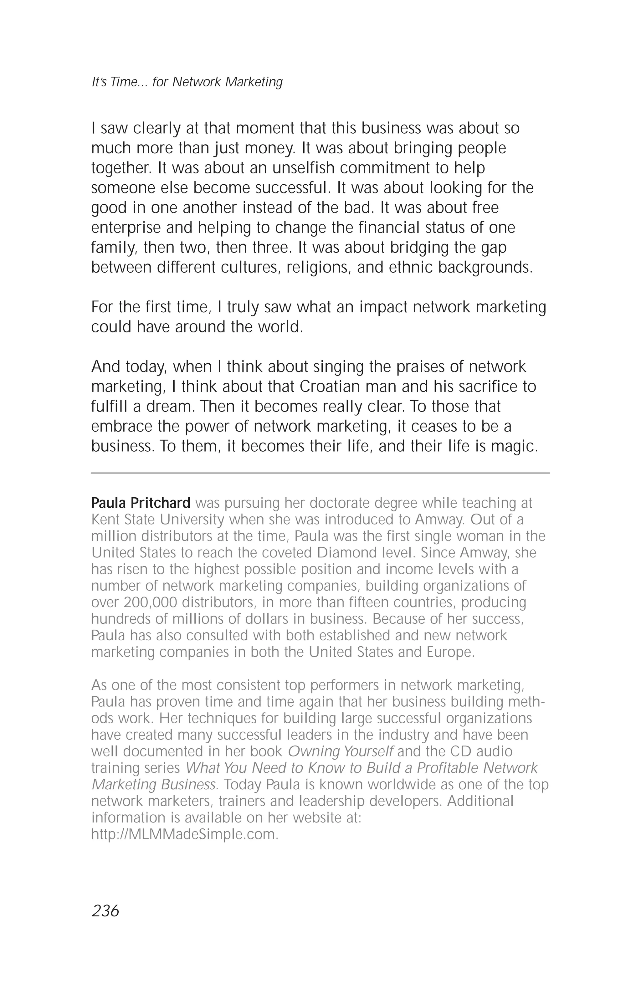 I saw clearly at that moment that this business was about so
much more than just money. It was about bringing people
together. It was about an unselfish commitment to help
someone else become successful. It was about looking for the
good in one another instead of the bad. It was about free
enterprise and helping to change the financial status of one
family, then two, then three. It was about bridging the gap
between different cultures, religions, and ethnic backgrounds.
For the first time, I truly saw what an impact network marketing
could have around the world.
And today, when I think about singing the praises of network
marketing, I think about that Croatian man and his sacrifice to
fulfill a dream. Then it becomes really clear. To those that
embrace the power of network marketing, it ceases to be a
business. To them, it becomes their life, and their life is magic.
Paula Pritchard was pursuing her doctorate degree while teaching at
Kent State University when she was introduced to Amway. Out of a
million distributors at the time, Paula was the first single woman in the
United States to reach the coveted Diamond level. Since Amway, she
has risen to the highest possible position and income levels with a
number of network marketing companies, building organizations of
over 200,000 distributors, in more than fifteen countries, producing
hundreds of millions of dollars in business. Because of her success,
Paula has also consulted with both established and new network
marketing companies in both the United States and Europe.
As one of the most consistent top performers in network marketing,
Paula has proven time and time again that her business building meth-
ods work. Her techniques for building large successful organizations
have created many successful leaders in the industry and have been
well documented in her book Owning Yourself and the CD audio
training series What You Need to Know to Build a Profitable Network
Marketing Business. Today Paula is known worldwide as one of the top
network marketers, trainers and leadership developers. Additional
information is available on her website at:
http://MLMMadeSimple.com.
It’s Time... for Network Marketing
236
 