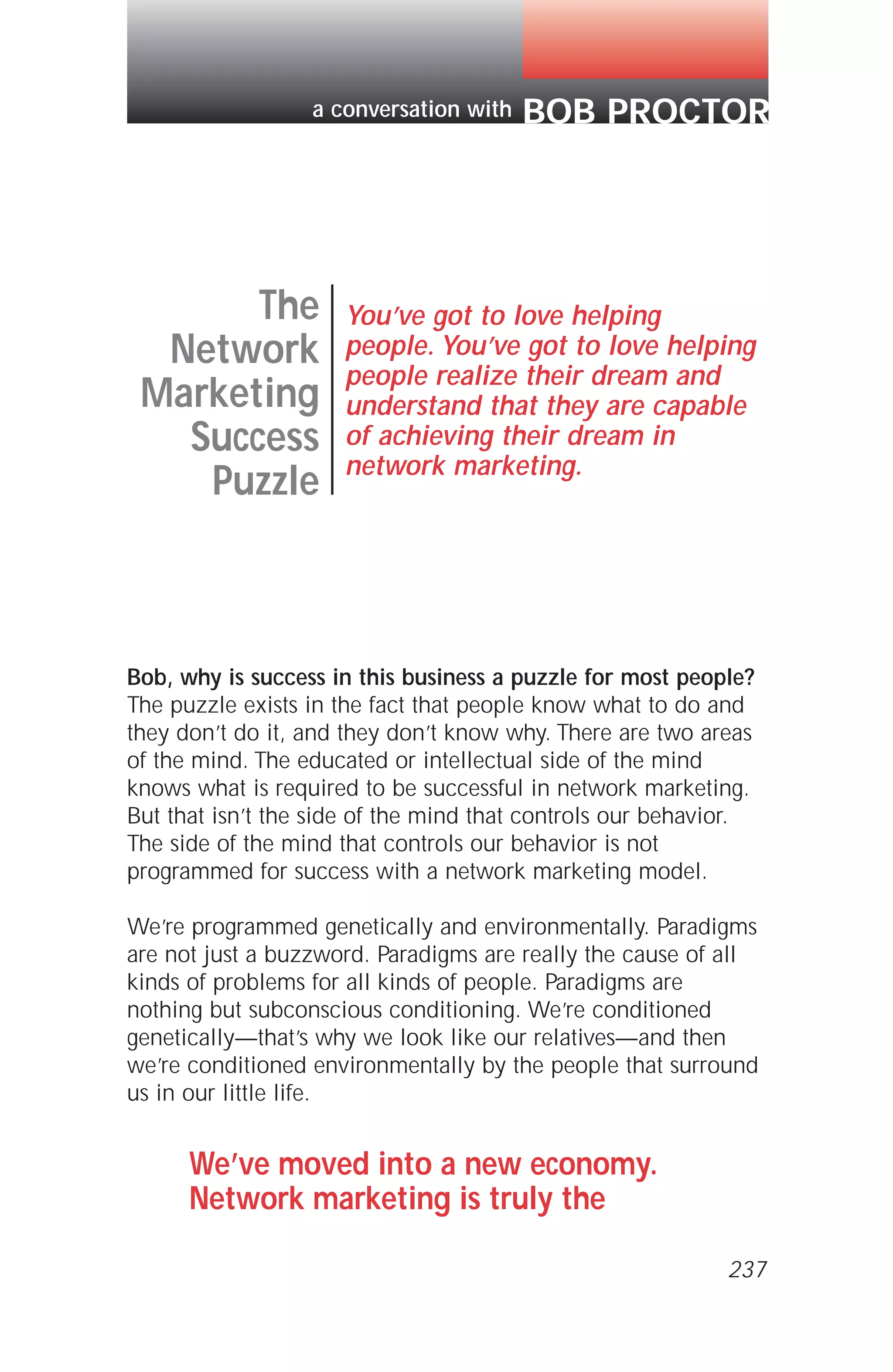 Bob, why is success in this business a puzzle for most people?
The puzzle exists in the fact that people know what to do and
they don’t do it, and they don’t know why. There are two areas
of the mind. The educated or intellectual side of the mind
knows what is required to be successful in network marketing.
But that isn’t the side of the mind that controls our behavior.
The side of the mind that controls our behavior is not
programmed for success with a network marketing model.
We’re programmed genetically and environmentally. Paradigms
are not just a buzzword. Paradigms are really the cause of all
kinds of problems for all kinds of people. Paradigms are
nothing but subconscious conditioning. We’re conditioned
genetically—that’s why we look like our relatives—and then
we’re conditioned environmentally by the people that surround
us in our little life.
We’ve moved into a new economy.
Network marketing is truly the
The
Network
Marketing
Success
Puzzle
You’ve got to love helping
people. You’ve got to love helping
people realize their dream and
understand that they are capable
of achieving their dream in
network marketing.
BOB PROCTORa conversation with
237
 