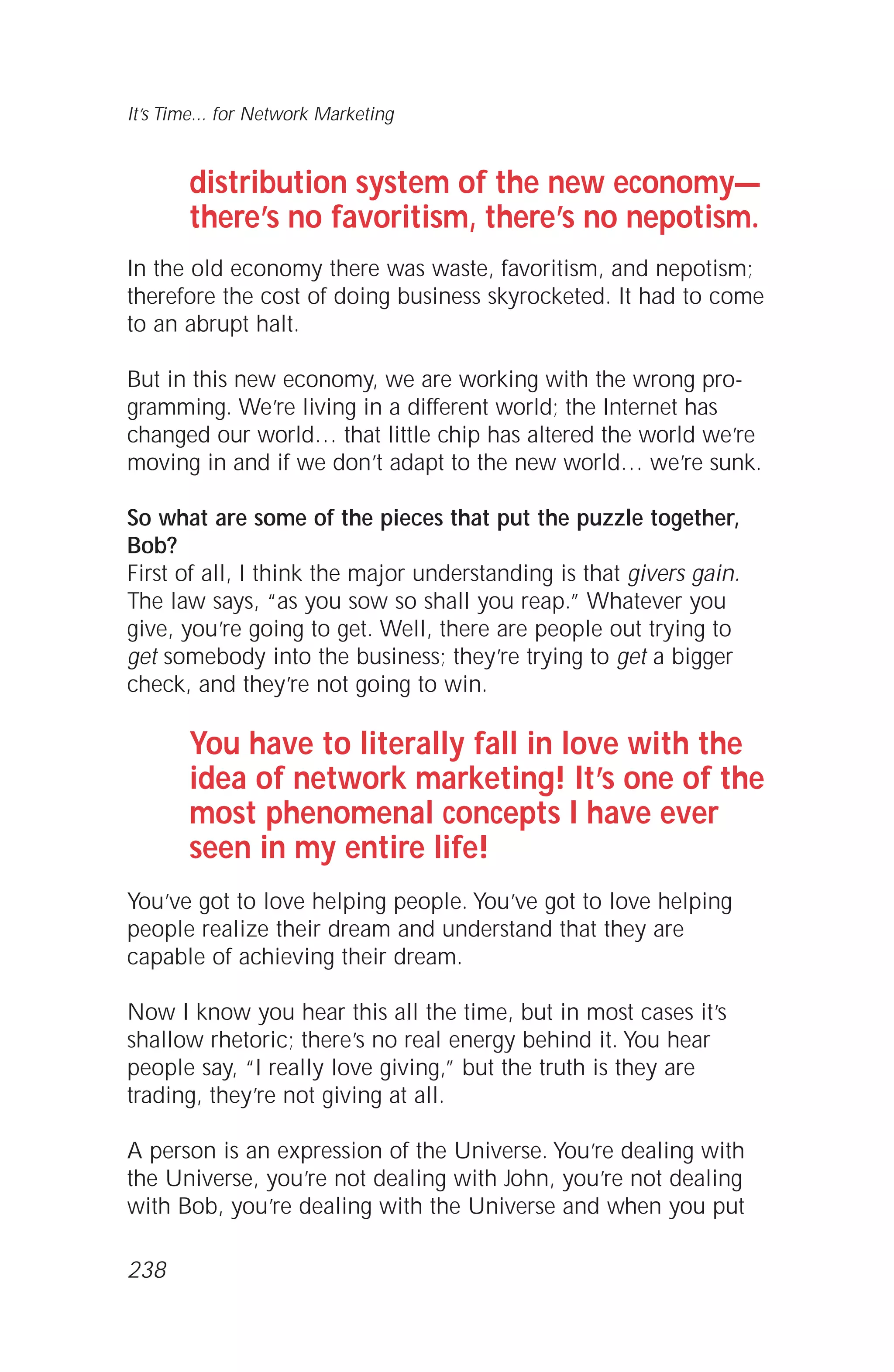distribution system of the new economy—
there’s no favoritism, there’s no nepotism.
In the old economy there was waste, favoritism, and nepotism;
therefore the cost of doing business skyrocketed. It had to come
to an abrupt halt.
But in this new economy, we are working with the wrong pro-
gramming. We’re living in a different world; the Internet has
changed our world… that little chip has altered the world we’re
moving in and if we don’t adapt to the new world… we’re sunk.
So what are some of the pieces that put the puzzle together,
Bob?
First of all, I think the major understanding is that givers gain.
The law says, “as you sow so shall you reap.” Whatever you
give, you’re going to get. Well, there are people out trying to
get somebody into the business; they’re trying to get a bigger
check, and they’re not going to win.
You have to literally fall in love with the
idea of network marketing! It’s one of the
most phenomenal concepts I have ever
seen in my entire life!
You’ve got to love helping people. You’ve got to love helping
people realize their dream and understand that they are
capable of achieving their dream.
Now I know you hear this all the time, but in most cases it’s
shallow rhetoric; there’s no real energy behind it. You hear
people say, “I really love giving,” but the truth is they are
trading, they’re not giving at all.
A person is an expression of the Universe. You’re dealing with
the Universe, you’re not dealing with John, you’re not dealing
with Bob, you’re dealing with the Universe and when you put
It’s Time... for Network Marketing
238
 