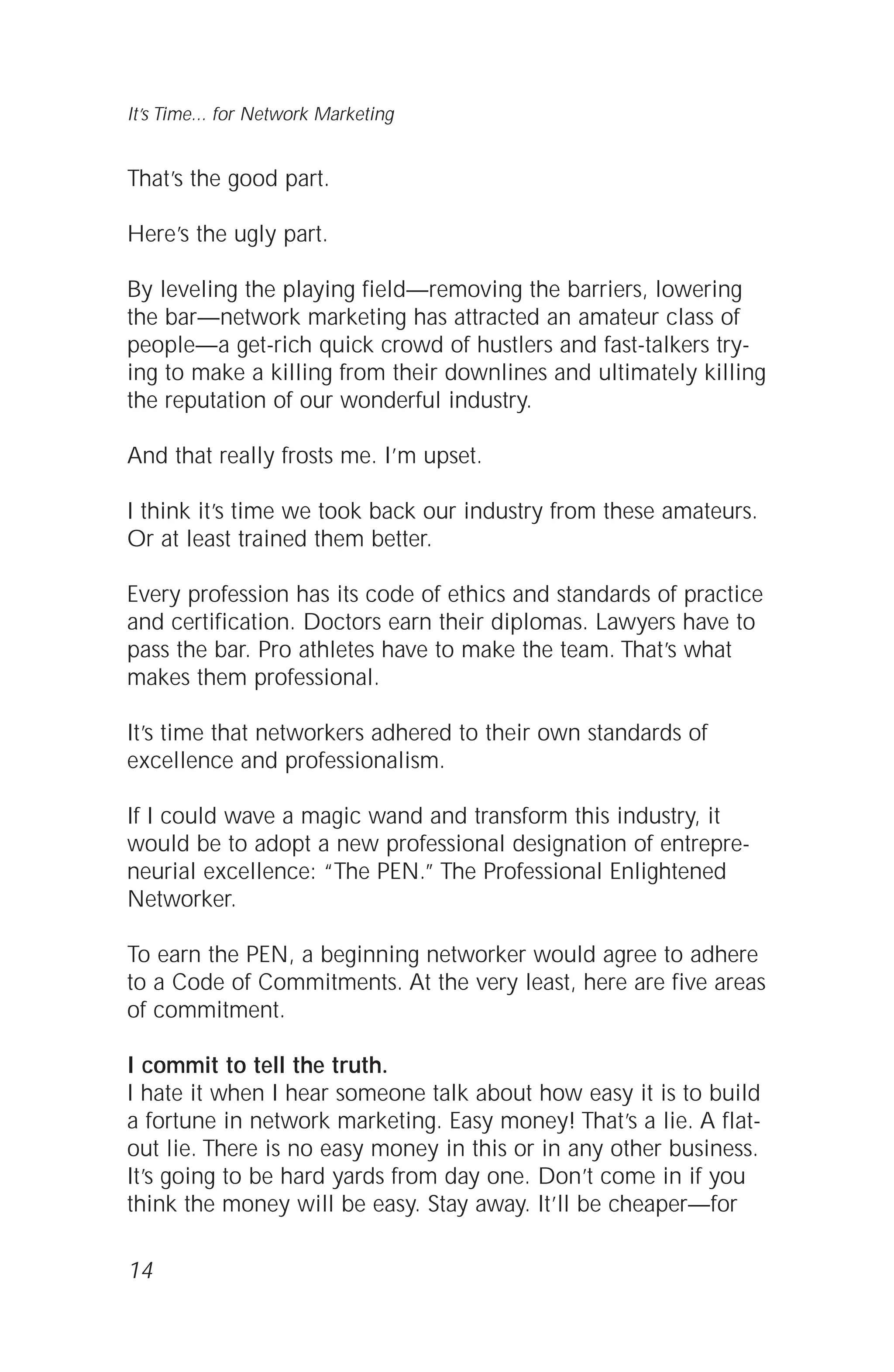 That’s the good part.
Here’s the ugly part.
By leveling the playing field—removing the barriers, lowering
the bar—network marketing has attracted an amateur class of
people—a get-rich quick crowd of hustlers and fast-talkers try-
ing to make a killing from their downlines and ultimately killing
the reputation of our wonderful industry.
And that really frosts me. I’m upset.
I think it’s time we took back our industry from these amateurs.
Or at least trained them better.
Every profession has its code of ethics and standards of practice
and certification. Doctors earn their diplomas. Lawyers have to
pass the bar. Pro athletes have to make the team. That’s what
makes them professional.
It’s time that networkers adhered to their own standards of
excellence and professionalism.
If I could wave a magic wand and transform this industry, it
would be to adopt a new professional designation of entrepre-
neurial excellence: “The PEN.” The Professional Enlightened
Networker.
To earn the PEN, a beginning networker would agree to adhere
to a Code of Commitments. At the very least, here are five areas
of commitment.
I commit to tell the truth.
I hate it when I hear someone talk about how easy it is to build
a fortune in network marketing. Easy money! That’s a lie. A flat-
out lie. There is no easy money in this or in any other business.
It’s going to be hard yards from day one. Don’t come in if you
think the money will be easy. Stay away. It’ll be cheaper—for
14
It’s Time... for Network Marketing
 