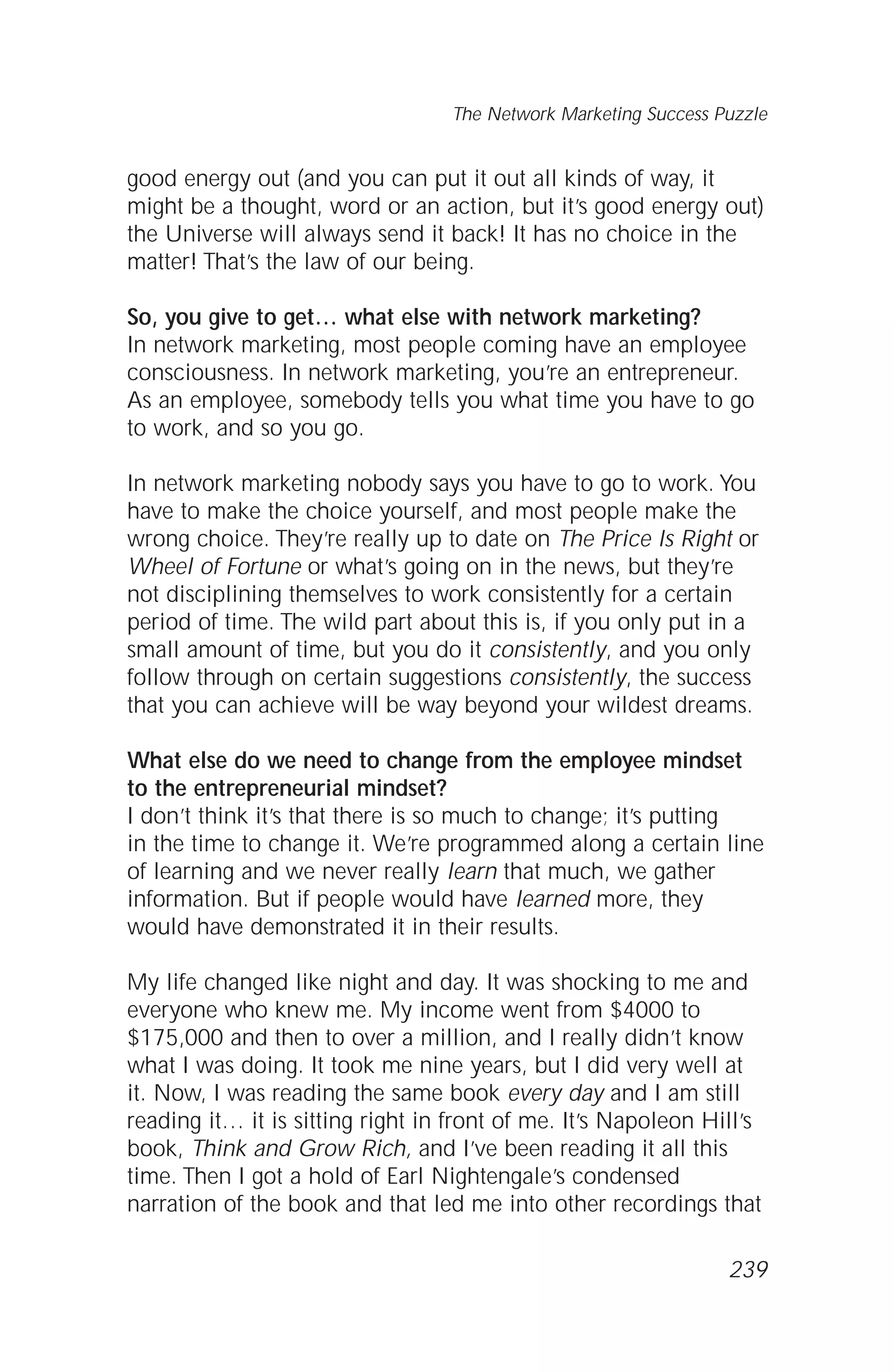good energy out (and you can put it out all kinds of way, it
might be a thought, word or an action, but it’s good energy out)
the Universe will always send it back! It has no choice in the
matter! That’s the law of our being.
So, you give to get… what else with network marketing?
In network marketing, most people coming have an employee
consciousness. In network marketing, you’re an entrepreneur.
As an employee, somebody tells you what time you have to go
to work, and so you go.
In network marketing nobody says you have to go to work. You
have to make the choice yourself, and most people make the
wrong choice. They’re really up to date on The Price Is Right or
Wheel of Fortune or what’s going on in the news, but they’re
not disciplining themselves to work consistently for a certain
period of time. The wild part about this is, if you only put in a
small amount of time, but you do it consistently, and you only
follow through on certain suggestions consistently, the success
that you can achieve will be way beyond your wildest dreams.
What else do we need to change from the employee mindset
to the entrepreneurial mindset?
I don’t think it’s that there is so much to change; it’s putting
in the time to change it. We’re programmed along a certain line
of learning and we never really learn that much, we gather
information. But if people would have learned more, they
would have demonstrated it in their results.
My life changed like night and day. It was shocking to me and
everyone who knew me. My income went from $4000 to
$175,000 and then to over a million, and I really didn’t know
what I was doing. It took me nine years, but I did very well at
it. Now, I was reading the same book every day and I am still
reading it… it is sitting right in front of me. It’s Napoleon Hill’s
book, Think and Grow Rich, and I’ve been reading it all this
time. Then I got a hold of Earl Nightengale’s condensed
narration of the book and that led me into other recordings that
The Network Marketing Success Puzzle
239
 