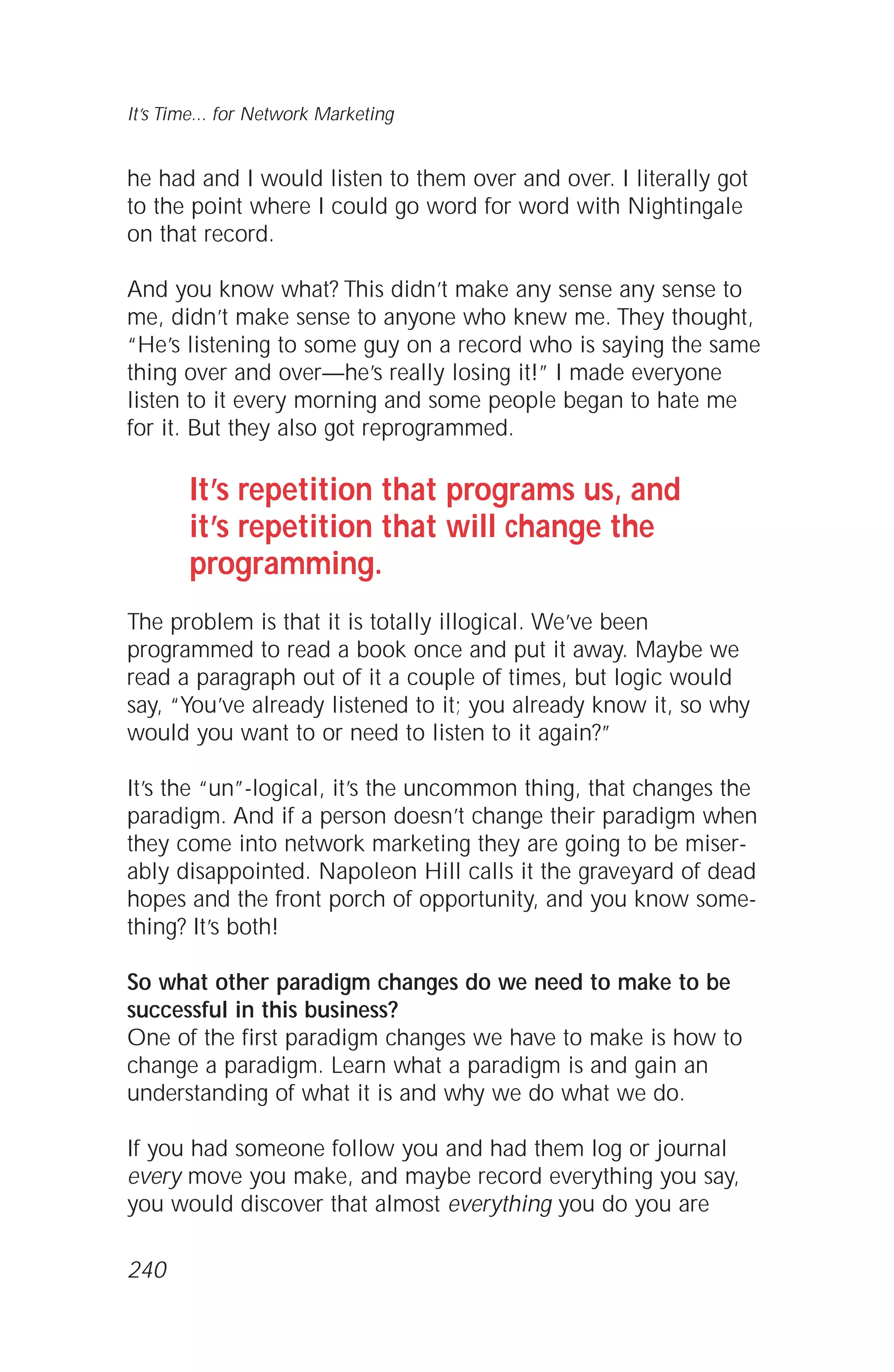 he had and I would listen to them over and over. I literally got
to the point where I could go word for word with Nightingale
on that record.
And you know what? This didn’t make any sense any sense to
me, didn’t make sense to anyone who knew me. They thought,
“He’s listening to some guy on a record who is saying the same
thing over and over—he’s really losing it!” I made everyone
listen to it every morning and some people began to hate me
for it. But they also got reprogrammed.
It’s repetition that programs us, and
it’s repetition that will change the
programming.
The problem is that it is totally illogical. We’ve been
programmed to read a book once and put it away. Maybe we
read a paragraph out of it a couple of times, but logic would
say, “You’ve already listened to it; you already know it, so why
would you want to or need to listen to it again?”
It’s the “un”-logical, it’s the uncommon thing, that changes the
paradigm. And if a person doesn’t change their paradigm when
they come into network marketing they are going to be miser-
ably disappointed. Napoleon Hill calls it the graveyard of dead
hopes and the front porch of opportunity, and you know some-
thing? It’s both!
So what other paradigm changes do we need to make to be
successful in this business?
One of the first paradigm changes we have to make is how to
change a paradigm. Learn what a paradigm is and gain an
understanding of what it is and why we do what we do.
If you had someone follow you and had them log or journal
every move you make, and maybe record everything you say,
you would discover that almost everything you do you are
It’s Time... for Network Marketing
240
 