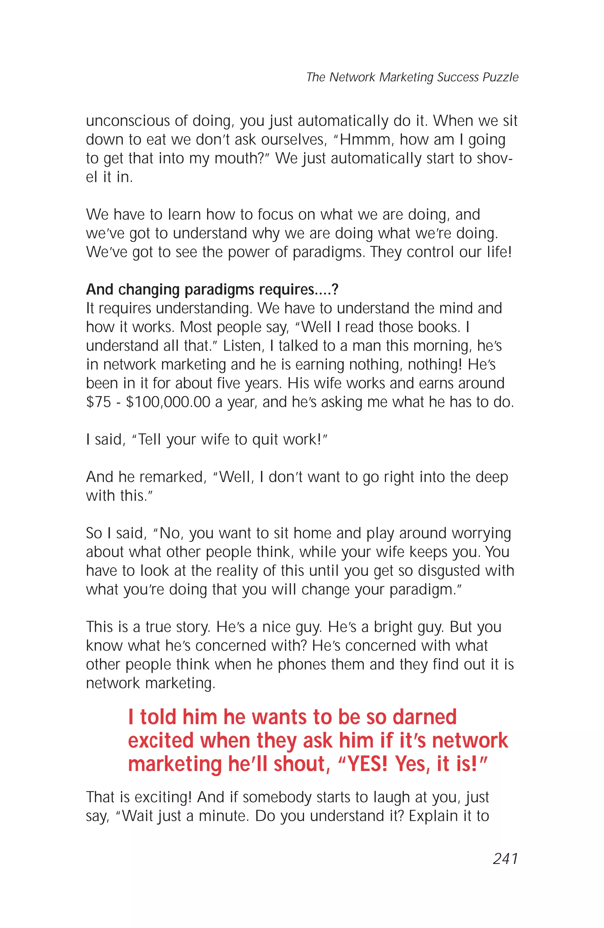 unconscious of doing, you just automatically do it. When we sit
down to eat we don’t ask ourselves, “Hmmm, how am I going
to get that into my mouth?” We just automatically start to shov-
el it in.
We have to learn how to focus on what we are doing, and
we’ve got to understand why we are doing what we’re doing.
We’ve got to see the power of paradigms. They control our life!
And changing paradigms requires....?
It requires understanding. We have to understand the mind and
how it works. Most people say, “Well I read those books. I
understand all that.” Listen, I talked to a man this morning, he’s
in network marketing and he is earning nothing, nothing! He’s
been in it for about five years. His wife works and earns around
$75 - $100,000.00 a year, and he’s asking me what he has to do.
I said, “Tell your wife to quit work!”
And he remarked, “Well, I don’t want to go right into the deep
with this.”
So I said, “No, you want to sit home and play around worrying
about what other people think, while your wife keeps you. You
have to look at the reality of this until you get so disgusted with
what you’re doing that you will change your paradigm.”
This is a true story. He’s a nice guy. He’s a bright guy. But you
know what he’s concerned with? He’s concerned with what
other people think when he phones them and they find out it is
network marketing.
I told him he wants to be so darned
excited when they ask him if it’s network
marketing he’ll shout, “YES! Yes, it is!”
That is exciting! And if somebody starts to laugh at you, just
say, “Wait just a minute. Do you understand it? Explain it to
The Network Marketing Success Puzzle
241
 
