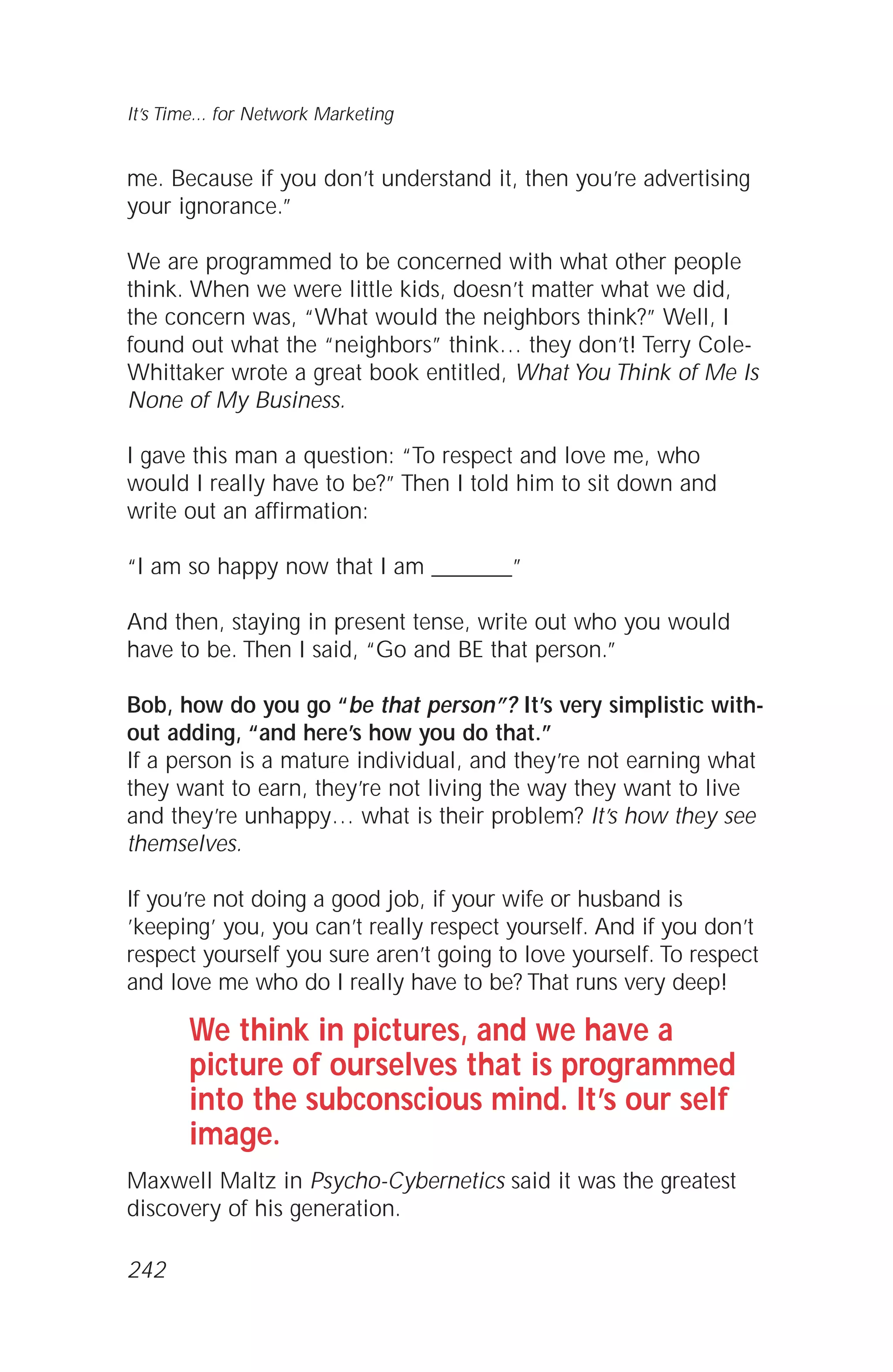 me. Because if you don’t understand it, then you’re advertising
your ignorance.”
We are programmed to be concerned with what other people
think. When we were little kids, doesn’t matter what we did,
the concern was, “What would the neighbors think?” Well, I
found out what the “neighbors” think… they don’t! Terry Cole-
Whittaker wrote a great book entitled, What You Think of Me Is
None of My Business.
I gave this man a question: “To respect and love me, who
would I really have to be?” Then I told him to sit down and
write out an affirmation:
“I am so happy now that I am _______”
And then, staying in present tense, write out who you would
have to be. Then I said, “Go and BE that person.”
Bob, how do you go “be that person”? It’s very simplistic with-
out adding, “and here’s how you do that.”
If a person is a mature individual, and they’re not earning what
they want to earn, they’re not living the way they want to live
and they’re unhappy… what is their problem? It’s how they see
themselves.
If you’re not doing a good job, if your wife or husband is
’keeping’ you, you can’t really respect yourself. And if you don’t
respect yourself you sure aren’t going to love yourself. To respect
and love me who do I really have to be? That runs very deep!
We think in pictures, and we have a
picture of ourselves that is programmed
into the subconscious mind. It’s our self
image.
Maxwell Maltz in Psycho-Cybernetics said it was the greatest
discovery of his generation.
It’s Time... for Network Marketing
242
 