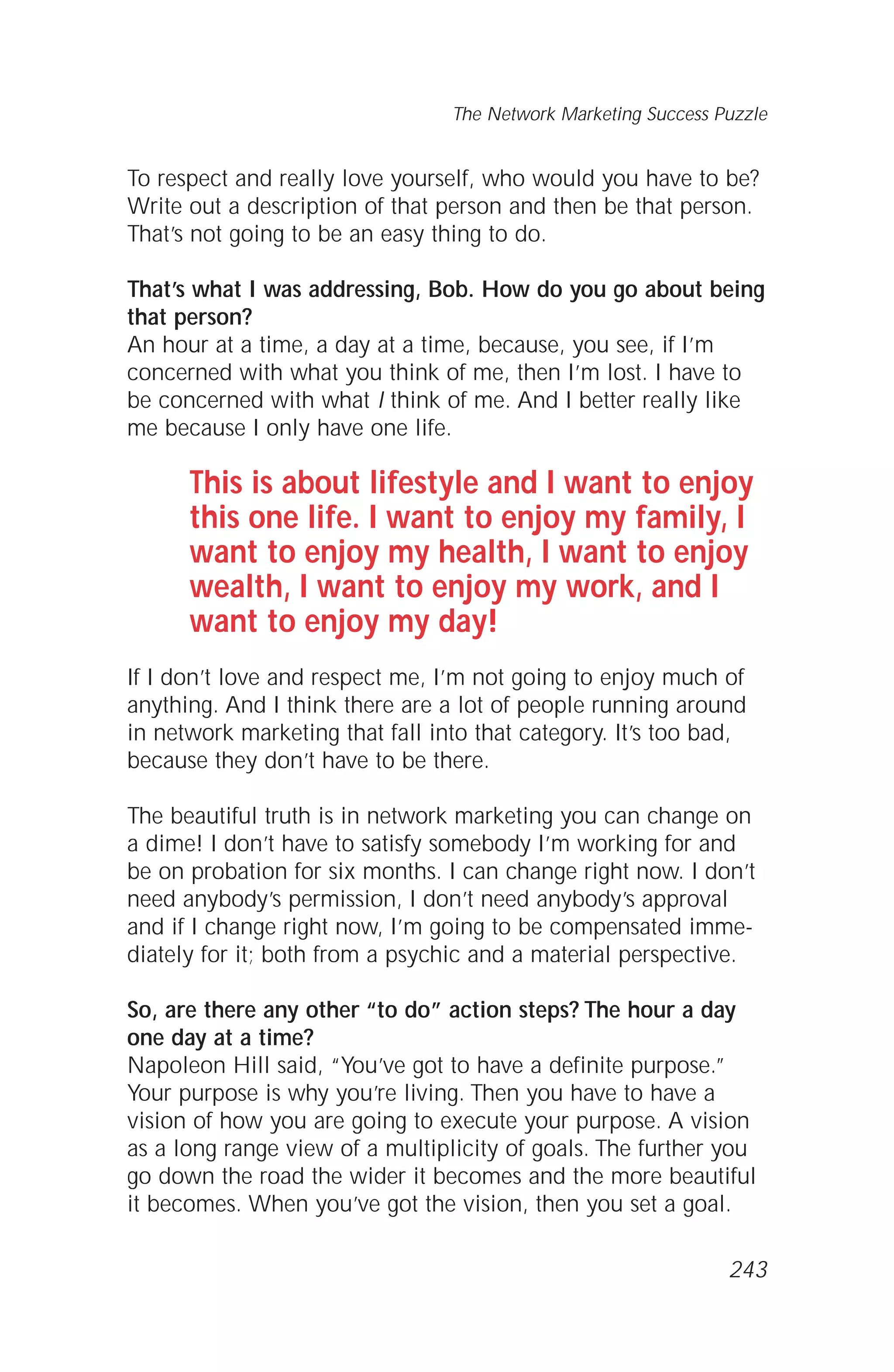 To respect and really love yourself, who would you have to be?
Write out a description of that person and then be that person.
That’s not going to be an easy thing to do.
That’s what I was addressing, Bob. How do you go about being
that person?
An hour at a time, a day at a time, because, you see, if I’m
concerned with what you think of me, then I’m lost. I have to
be concerned with what I think of me. And I better really like
me because I only have one life.
This is about lifestyle and I want to enjoy
this one life. I want to enjoy my family, I
want to enjoy my health, I want to enjoy
wealth, I want to enjoy my work, and I
want to enjoy my day!
If I don’t love and respect me, I’m not going to enjoy much of
anything. And I think there are a lot of people running around
in network marketing that fall into that category. It’s too bad,
because they don’t have to be there.
The beautiful truth is in network marketing you can change on
a dime! I don’t have to satisfy somebody I’m working for and
be on probation for six months. I can change right now. I don’t
need anybody’s permission, I don’t need anybody’s approval
and if I change right now, I’m going to be compensated imme-
diately for it; both from a psychic and a material perspective.
So, are there any other “to do” action steps? The hour a day
one day at a time?
Napoleon Hill said, “You’ve got to have a definite purpose.”
Your purpose is why you’re living. Then you have to have a
vision of how you are going to execute your purpose. A vision
as a long range view of a multiplicity of goals. The further you
go down the road the wider it becomes and the more beautiful
it becomes. When you’ve got the vision, then you set a goal.
The Network Marketing Success Puzzle
243
 