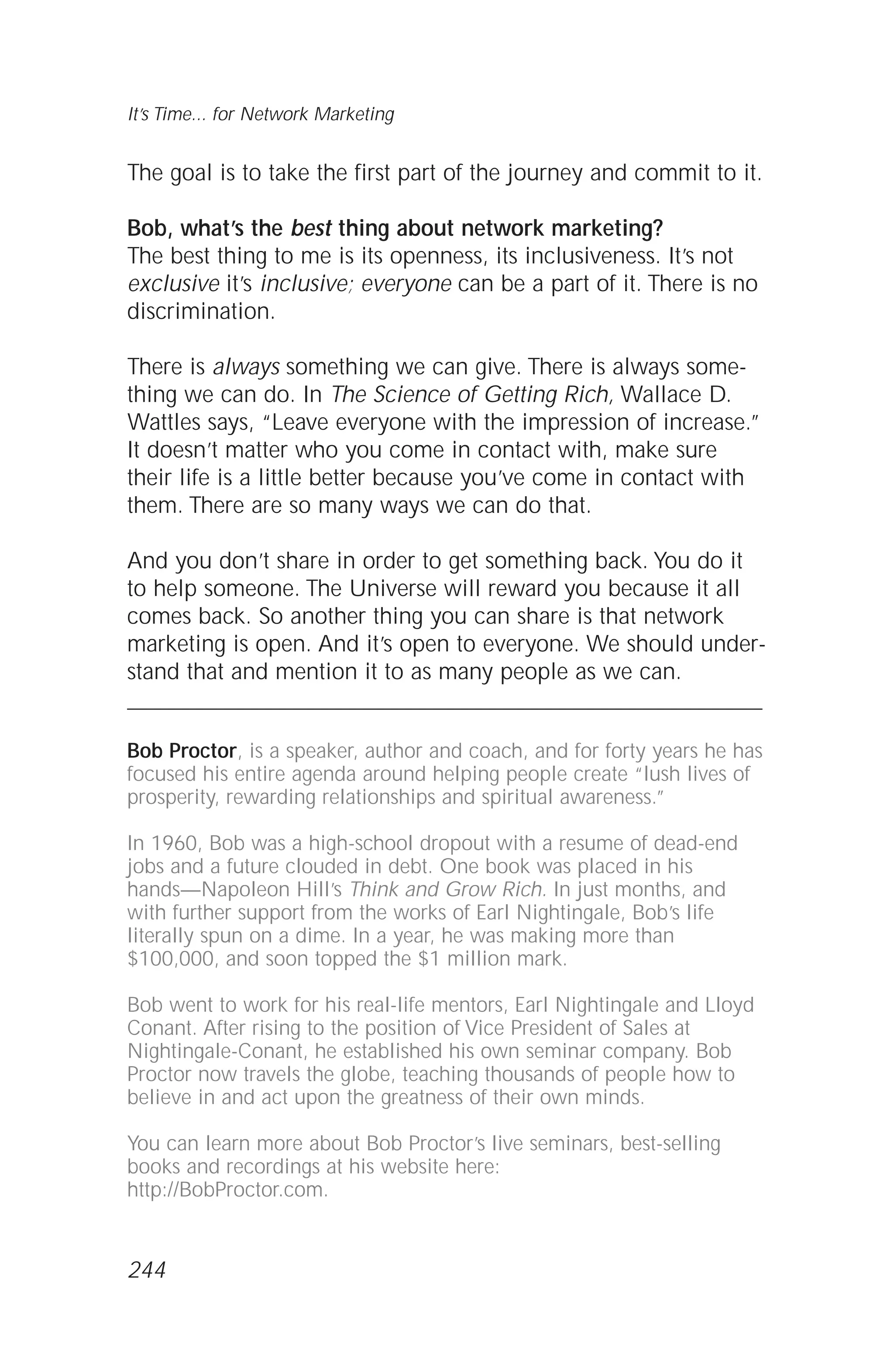 The goal is to take the first part of the journey and commit to it.
Bob, what’s the best thing about network marketing?
The best thing to me is its openness, its inclusiveness. It’s not
exclusive it’s inclusive; everyone can be a part of it. There is no
discrimination.
There is always something we can give. There is always some-
thing we can do. In The Science of Getting Rich, Wallace D.
Wattles says, “Leave everyone with the impression of increase.”
It doesn’t matter who you come in contact with, make sure
their life is a little better because you’ve come in contact with
them. There are so many ways we can do that.
And you don’t share in order to get something back. You do it
to help someone. The Universe will reward you because it all
comes back. So another thing you can share is that network
marketing is open. And it’s open to everyone. We should under-
stand that and mention it to as many people as we can.
Bob Proctor, is a speaker, author and coach, and for forty years he has
focused his entire agenda around helping people create “lush lives of
prosperity, rewarding relationships and spiritual awareness.”
In 1960, Bob was a high-school dropout with a resume of dead-end
jobs and a future clouded in debt. One book was placed in his
hands—Napoleon Hill’s Think and Grow Rich. In just months, and
with further support from the works of Earl Nightingale, Bob’s life
literally spun on a dime. In a year, he was making more than
$100,000, and soon topped the $1 million mark.
Bob went to work for his real-life mentors, Earl Nightingale and Lloyd
Conant. After rising to the position of Vice President of Sales at
Nightingale-Conant, he established his own seminar company. Bob
Proctor now travels the globe, teaching thousands of people how to
believe in and act upon the greatness of their own minds.
You can learn more about Bob Proctor’s live seminars, best-selling
books and recordings at his website here:
http://BobProctor.com.
It’s Time... for Network Marketing
244
 