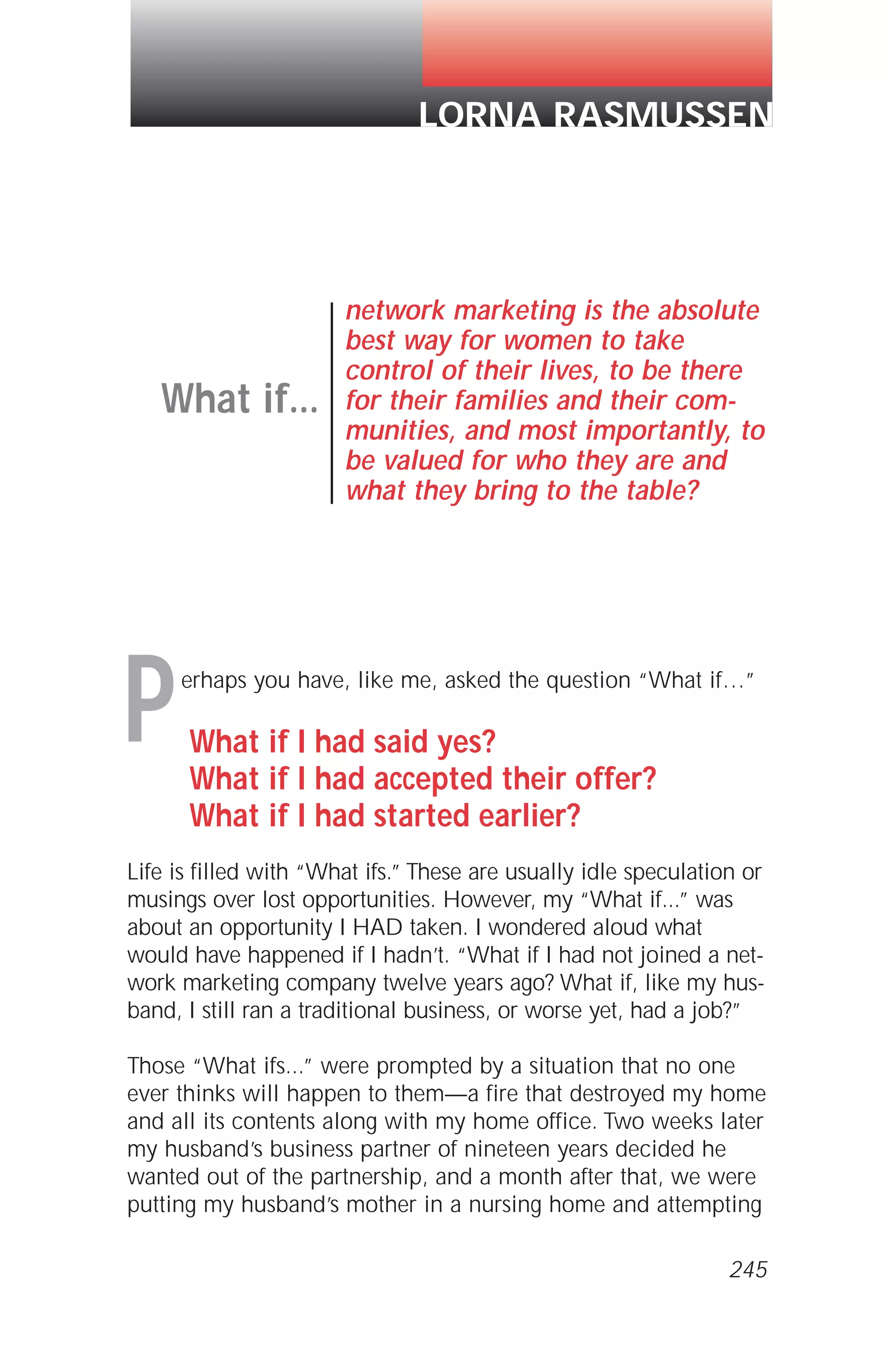 erhaps you have, like me, asked the question “What if…”
What if I had said yes?
What if I had accepted their offer?
What if I had started earlier?
Life is filled with “What ifs.” These are usually idle speculation or
musings over lost opportunities. However, my “What if...” was
about an opportunity I HAD taken. I wondered aloud what
would have happened if I hadn’t. “What if I had not joined a net-
work marketing company twelve years ago? What if, like my hus-
band, I still ran a traditional business, or worse yet, had a job?”
Those “What ifs...” were prompted by a situation that no one
ever thinks will happen to them—a fire that destroyed my home
and all its contents along with my home office. Two weeks later
my husband’s business partner of nineteen years decided he
wanted out of the partnership, and a month after that, we were
putting my husband’s mother in a nursing home and attempting
What if...
network marketing is the absolute
best way for women to take
control of their lives, to be there
for their families and their com-
munities, and most importantly, to
be valued for who they are and
what they bring to the table?
LORNA RASMUSSEN
P
245
 