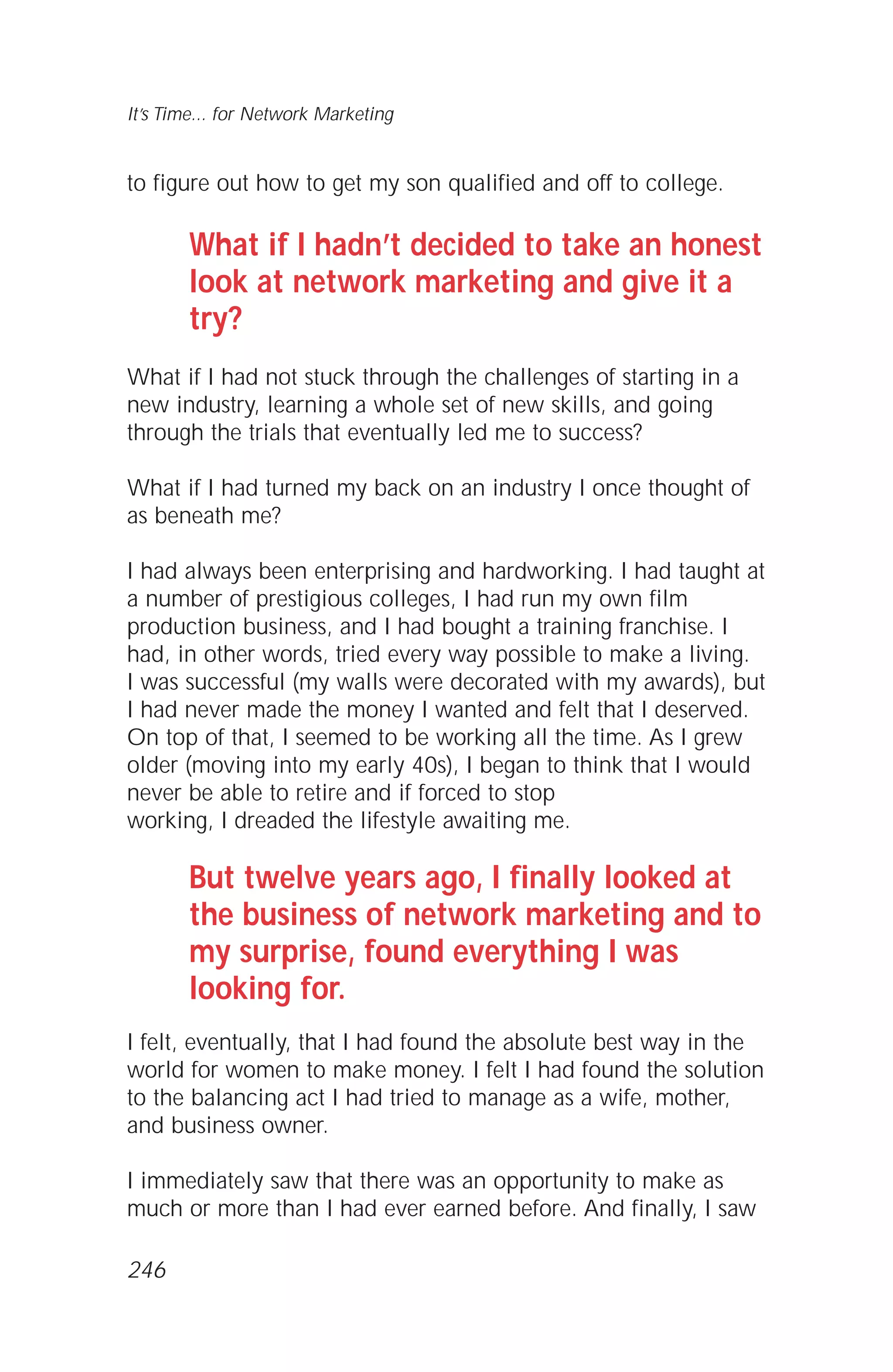 to figure out how to get my son qualified and off to college.
What if I hadn’t decided to take an honest
look at network marketing and give it a
try?
What if I had not stuck through the challenges of starting in a
new industry, learning a whole set of new skills, and going
through the trials that eventually led me to success?
What if I had turned my back on an industry I once thought of
as beneath me?
I had always been enterprising and hardworking. I had taught at
a number of prestigious colleges, I had run my own film
production business, and I had bought a training franchise. I
had, in other words, tried every way possible to make a living.
I was successful (my walls were decorated with my awards), but
I had never made the money I wanted and felt that I deserved.
On top of that, I seemed to be working all the time. As I grew
older (moving into my early 40s), I began to think that I would
never be able to retire and if forced to stop
working, I dreaded the lifestyle awaiting me.
But twelve years ago, I finally looked at
the business of network marketing and to
my surprise, found everything I was
looking for.
I felt, eventually, that I had found the absolute best way in the
world for women to make money. I felt I had found the solution
to the balancing act I had tried to manage as a wife, mother,
and business owner.
I immediately saw that there was an opportunity to make as
much or more than I had ever earned before. And finally, I saw
It’s Time... for Network Marketing
246
 
