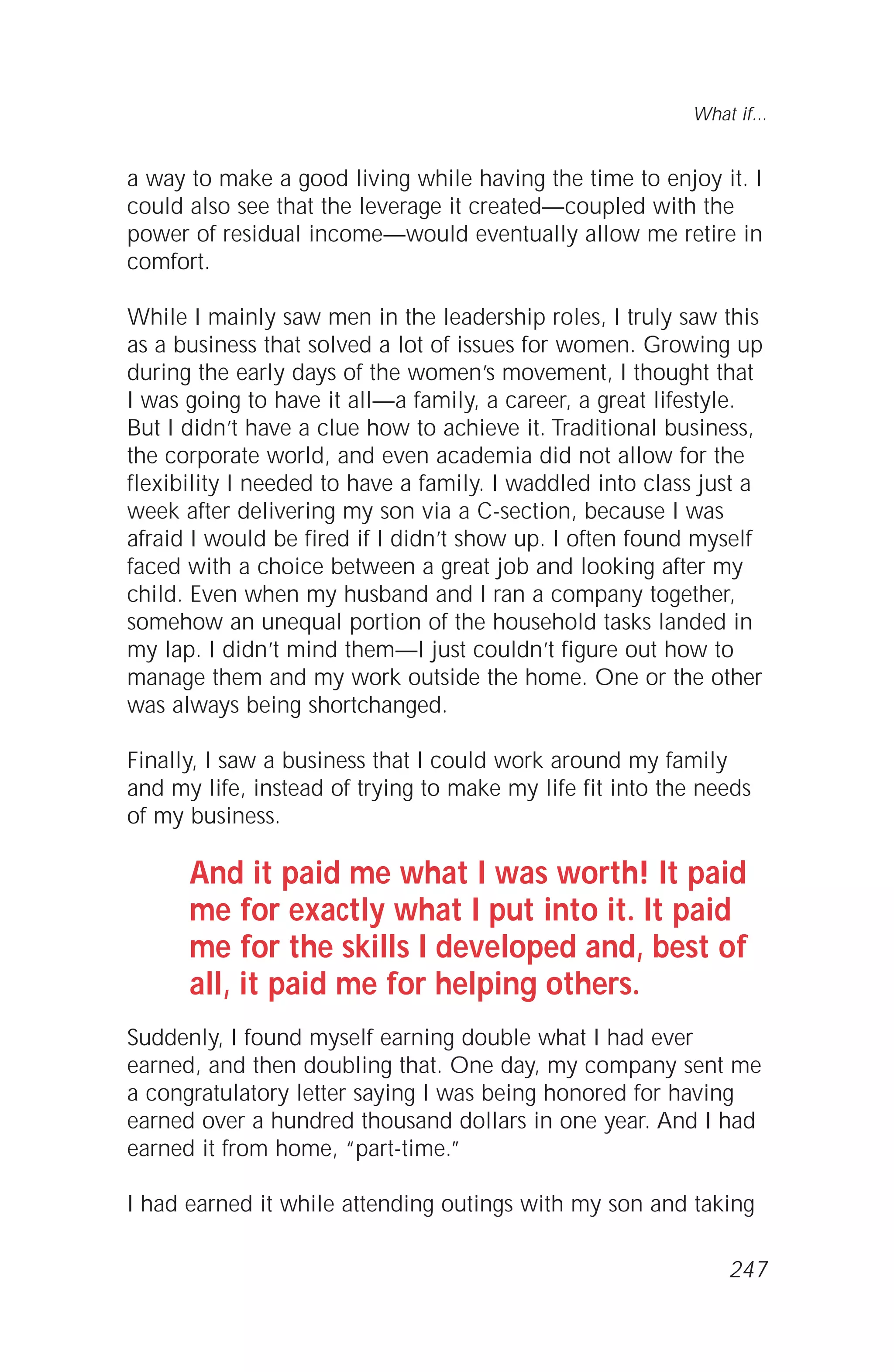 a way to make a good living while having the time to enjoy it. I
could also see that the leverage it created—coupled with the
power of residual income—would eventually allow me retire in
comfort.
While I mainly saw men in the leadership roles, I truly saw this
as a business that solved a lot of issues for women. Growing up
during the early days of the women’s movement, I thought that
I was going to have it all—a family, a career, a great lifestyle.
But I didn’t have a clue how to achieve it. Traditional business,
the corporate world, and even academia did not allow for the
flexibility I needed to have a family. I waddled into class just a
week after delivering my son via a C-section, because I was
afraid I would be fired if I didn’t show up. I often found myself
faced with a choice between a great job and looking after my
child. Even when my husband and I ran a company together,
somehow an unequal portion of the household tasks landed in
my lap. I didn’t mind them—I just couldn’t figure out how to
manage them and my work outside the home. One or the other
was always being shortchanged.
Finally, I saw a business that I could work around my family
and my life, instead of trying to make my life fit into the needs
of my business.
And it paid me what I was worth! It paid
me for exactly what I put into it. It paid
me for the skills I developed and, best of
all, it paid me for helping others.
Suddenly, I found myself earning double what I had ever
earned, and then doubling that. One day, my company sent me
a congratulatory letter saying I was being honored for having
earned over a hundred thousand dollars in one year. And I had
earned it from home, “part-time.”
I had earned it while attending outings with my son and taking
What if...
247
 