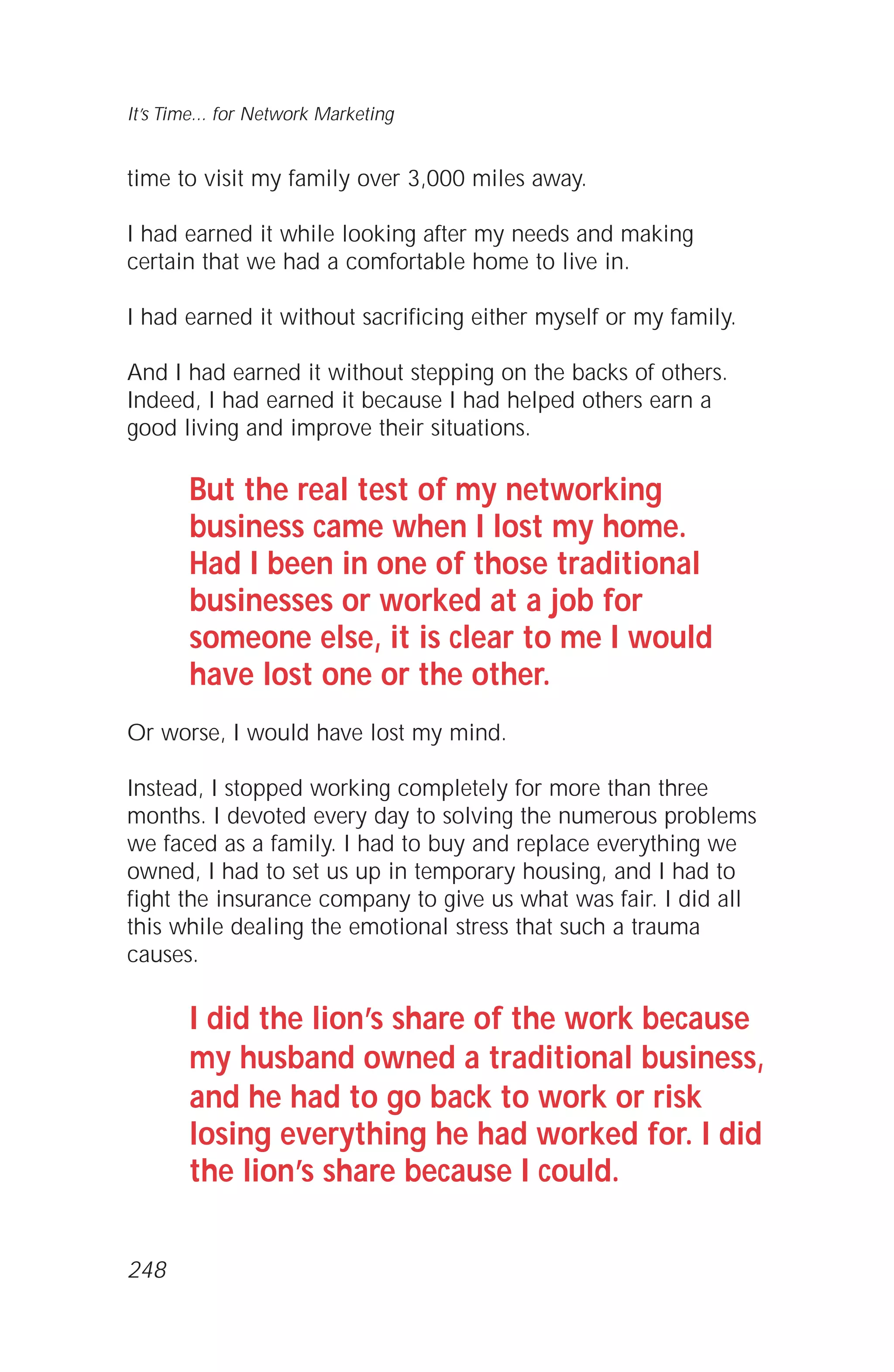 time to visit my family over 3,000 miles away.
I had earned it while looking after my needs and making
certain that we had a comfortable home to live in.
I had earned it without sacrificing either myself or my family.
And I had earned it without stepping on the backs of others.
Indeed, I had earned it because I had helped others earn a
good living and improve their situations.
But the real test of my networking
business came when I lost my home.
Had I been in one of those traditional
businesses or worked at a job for
someone else, it is clear to me I would
have lost one or the other.
Or worse, I would have lost my mind.
Instead, I stopped working completely for more than three
months. I devoted every day to solving the numerous problems
we faced as a family. I had to buy and replace everything we
owned, I had to set us up in temporary housing, and I had to
fight the insurance company to give us what was fair. I did all
this while dealing the emotional stress that such a trauma
causes.
I did the lion’s share of the work because
my husband owned a traditional business,
and he had to go back to work or risk
losing everything he had worked for. I did
the lion’s share because I could.
It’s Time... for Network Marketing
248
 