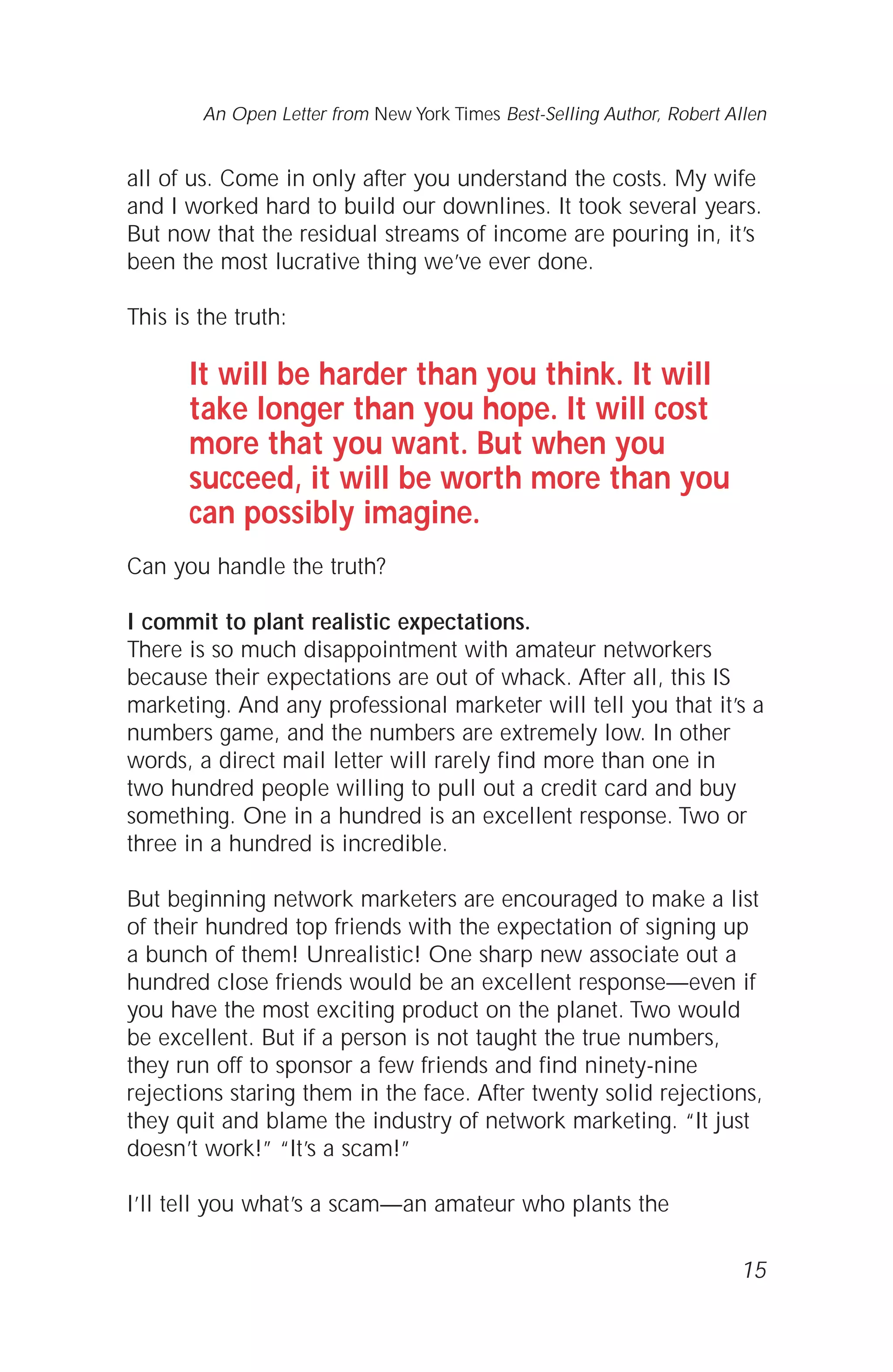 all of us. Come in only after you understand the costs. My wife
and I worked hard to build our downlines. It took several years.
But now that the residual streams of income are pouring in, it’s
been the most lucrative thing we’ve ever done.
This is the truth:
It will be harder than you think. It will
take longer than you hope. It will cost
more that you want. But when you
succeed, it will be worth more than you
can possibly imagine.
Can you handle the truth?
I commit to plant realistic expectations.
There is so much disappointment with amateur networkers
because their expectations are out of whack. After all, this IS
marketing. And any professional marketer will tell you that it’s a
numbers game, and the numbers are extremely low. In other
words, a direct mail letter will rarely find more than one in
two hundred people willing to pull out a credit card and buy
something. One in a hundred is an excellent response. Two or
three in a hundred is incredible.
But beginning network marketers are encouraged to make a list
of their hundred top friends with the expectation of signing up
a bunch of them! Unrealistic! One sharp new associate out a
hundred close friends would be an excellent response—even if
you have the most exciting product on the planet. Two would
be excellent. But if a person is not taught the true numbers,
they run off to sponsor a few friends and find ninety-nine
rejections staring them in the face. After twenty solid rejections,
they quit and blame the industry of network marketing. “It just
doesn’t work!” “It’s a scam!”
I’ll tell you what’s a scam—an amateur who plants the
15
An Open Letter from New York Times Best-Selling Author, Robert Allen
 